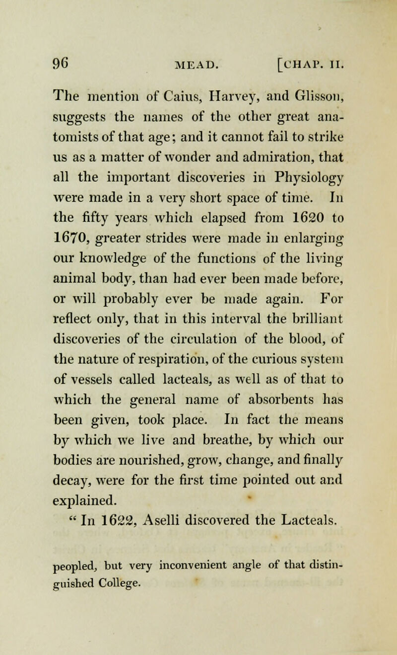 The mention of Caius, Harvey, and Glisson, suggests the names of the other great ana- tomists of that age; and it cannot fail to strike us as a matter of wonder and admiration, that all the important discoveries in Physiology were made in a very short space of time. In the fifty years which elapsed from 1620 to 1670, greater strides were made in enlarging our knowledge of the functions of the living animal body, than had ever been made before, or will probably ever be made again. For reflect only, that in this interval the brilliant discoveries of the circulation of the blood, of the nature of respiration, of the curious system of vessels called lacteals, as well as of that to which the general name of absorbents has been given, took place. In fact the means by which we live and breathe, by which our bodies are nourished, grow, change, and finally decay, were for the first time pointed out and explained.  In 1622, Aselli discovered the Lacteals. peopled, but very inconvenient angle of that distin- guished College.