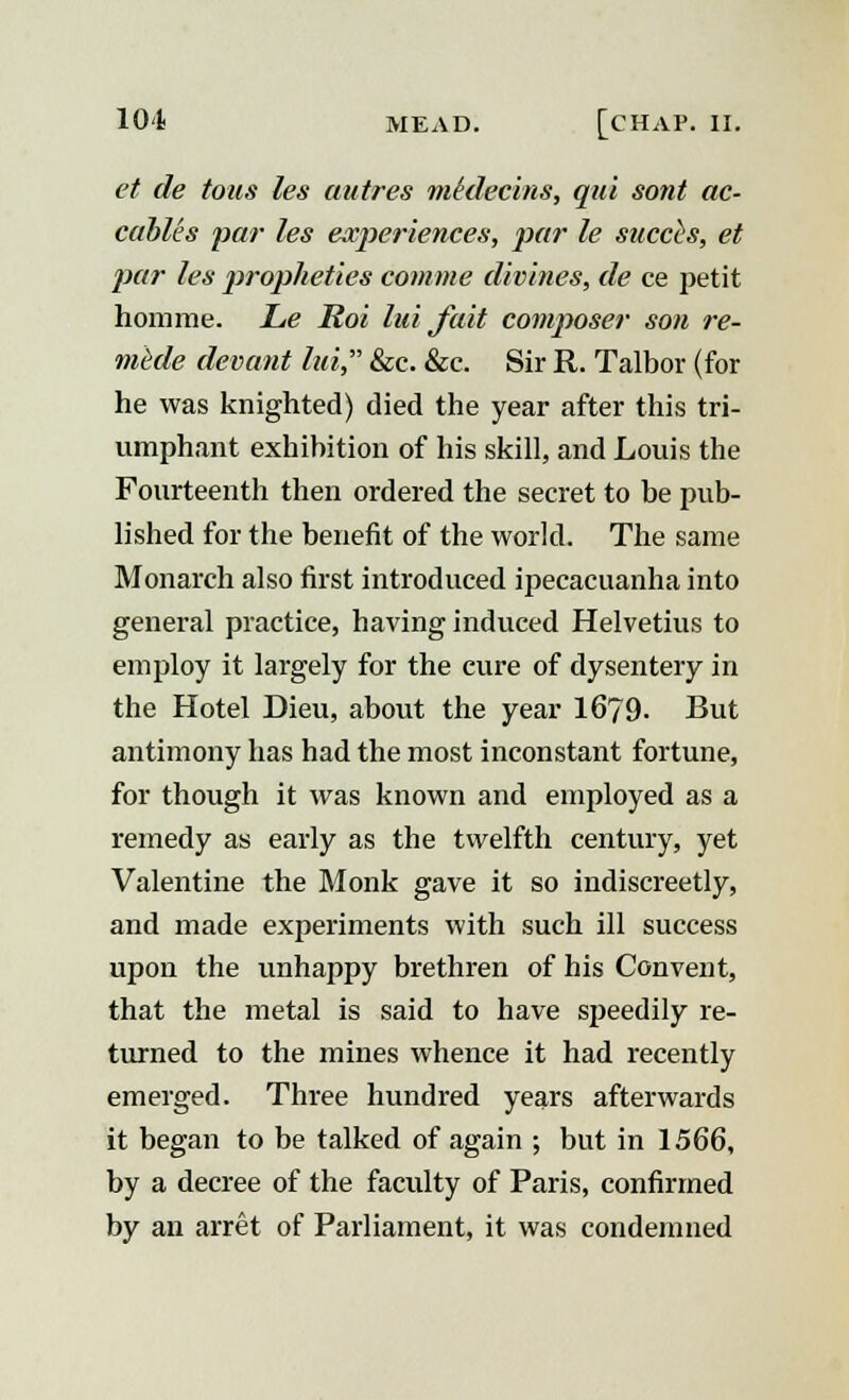 et de tons les autres mklecins, qui sont ac- cables par les experiences, par le succis, et par les propheties comme divines, de ce jietit homme. Le Roi luija.it composer son re- mede devant lui, &c. &c. Sir R. Talbor (for he was knighted) died the year after this tri- umphant exhibition of his skill, and Louis the Fourteenth then ordered the secret to be pub- lished for the benefit of the world. The same Monarch also first introduced ipecacuanha into general practice, having induced Helvetius to employ it largely for the cure of dysentery in the Hotel Dieu, about the year 1679. But antimony has had the most inconstant fortune, for though it was known and employed as a remedy as early as the twelfth century, yet Valentine the Monk gave it so indiscreetly, and made experiments with such ill success upon the unhappy brethren of his Convent, that the metal is said to have speedily re- turned to the mines whence it had recently emerged. Three hundred years afterwards it began to be talked of again ; but in 1566, by a decree of the faculty of Paris, confirmed by an arret of Parliament, it was condemned