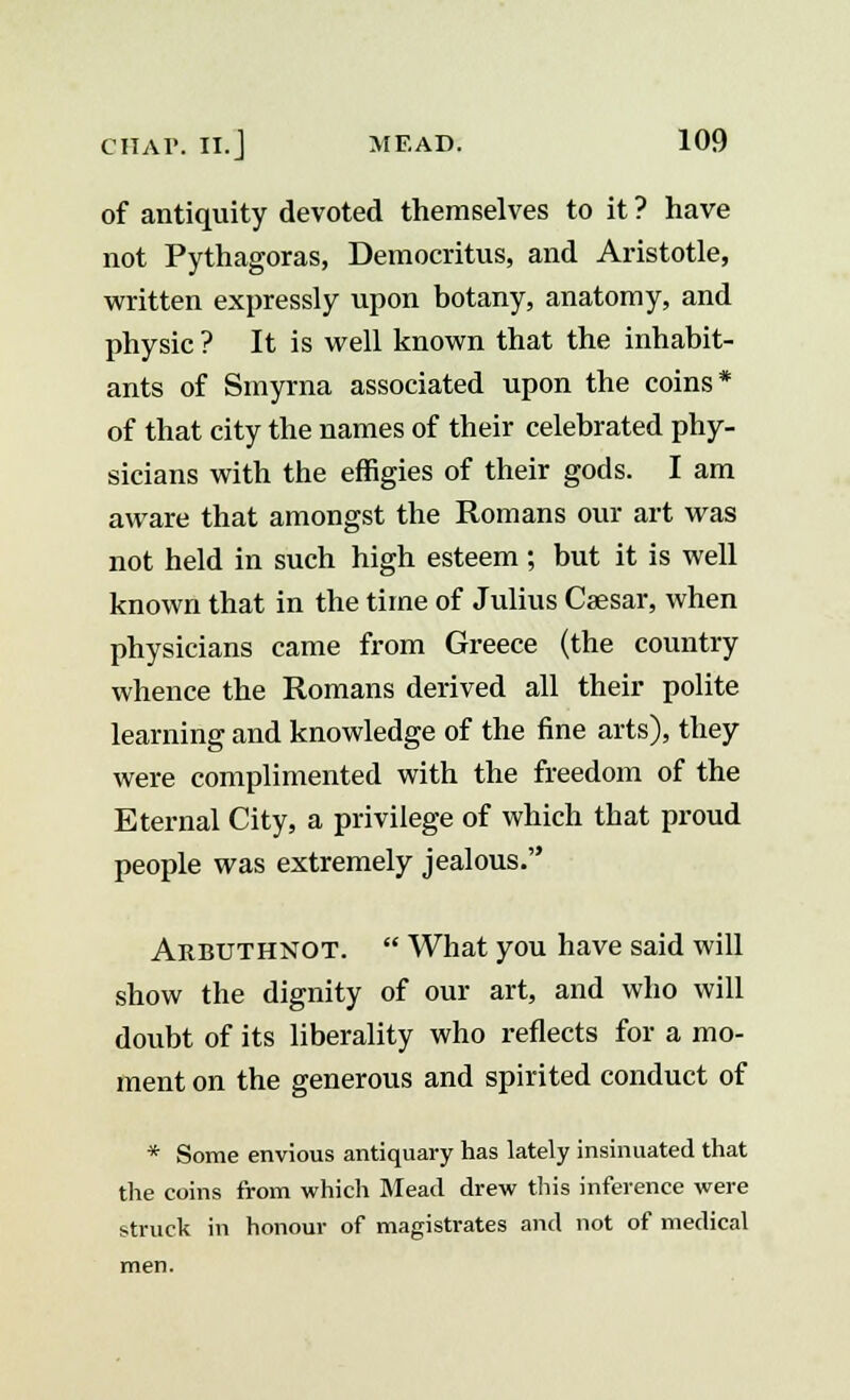 of antiquity devoted themselves to it ? have not Pythagoras, Democritus, and Aristotle, written expressly upon botany, anatomy, and physic ? It is well known that the inhabit- ants of Smyrna associated upon the coins* of that city the names of their celebrated phy- sicians with the effigies of their gods. I am aware that amongst the Romans our art was not held in such high esteem; but it is well known that in the time of Julius Caesar, when physicians came from Greece (the country whence the Romans derived all their polite learning and knowledge of the fine arts), they were complimented with the freedom of the Eternal City, a privilege of which that proud people was extremely jealous. Arbuthnot.  What you have said will show the dignity of our art, and who will doubt of its liberality who reflects for a mo- ment on the generous and spirited conduct of * Some envious antiquary has lately insinuated that the coins from which Mead drew this inference were struck in honour of magistrates and not of medical men.