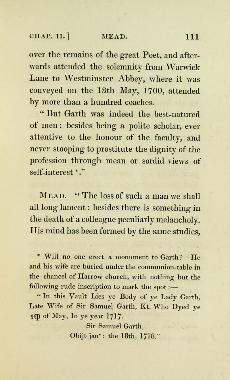 over the remains of the great Poet, and after- wards attended the solemnity from Warwick Lane to Westminster Abbey, where it was conveyed on the 13th May, 1700, attended by more than a hundred coaches.  But Garth was indeed the best-natured of men: besides being a polite scholar, ever attentive to the honour of the faculty, and never stooping to prostitute the dignity of the profession through mean or sordid views of self-interest *.' Mead.  The loss of such a man we shall all long lament: besides there is something in the death of a colleague peculiarly melancholy. His mind has been formed by the same studies, * Will no one erect a monument to Garth ? He and his wife are buried under the communion-table in the chancel of Harrow church, with nothing but the following rude inscription to mark the spot:— In this Vault Lies ye Body of ye Lady Garth, Late Wife of Sir Samuel Garth, Kt. Who Dyed ye 1Q) of May, In ye year 1717- Sir Samuel Garth, Obijtjan: the 18th, 1718.