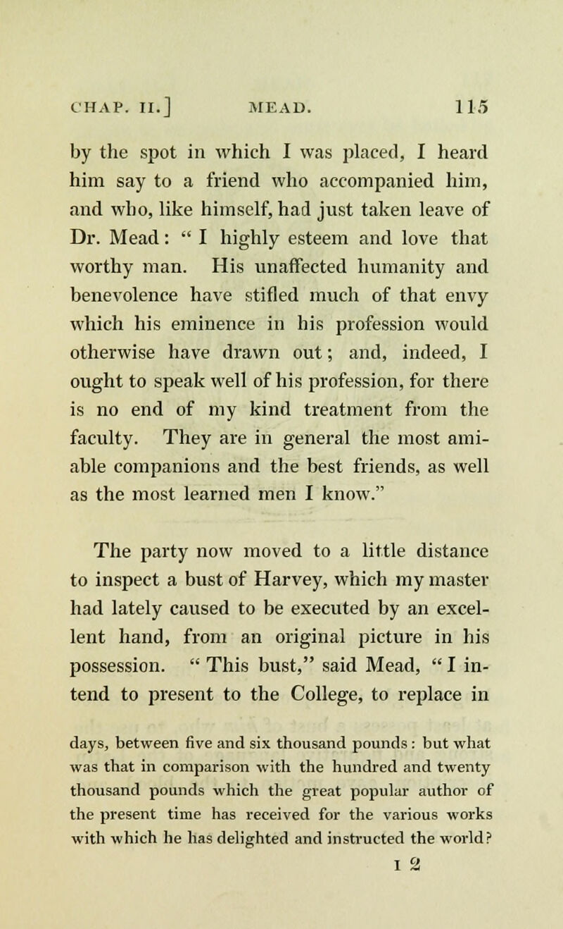 by the spot in which I was placed, I heard him say to a friend who accompanied him, and who, like himself, had just taken leave of Dr. Mead:  I highly esteem and love that worthy man. His unaffected humanity and benevolence have stifled much of that envy which his eminence in his profession would otherwise have drawn out; and, indeed, I ought to speak well of his profession, for there is no end of my kind treatment from the faculty. They are in general the most ami- able companions and the best friends, as well as the most learned men I know. The party now moved to a little distance to inspect a bust of Harvey, which my master had lately caused to be executed by an excel- lent hand, from an original picture in his possession.  This bust, said Mead,  I in- tend to present to the College, to replace in days, between five and six thousand pounds : but what was that in comparison with the hundred and twenty thousand pounds which the great popular author of the present time has received for the various works with which he has delighted and instructed the world? I 2