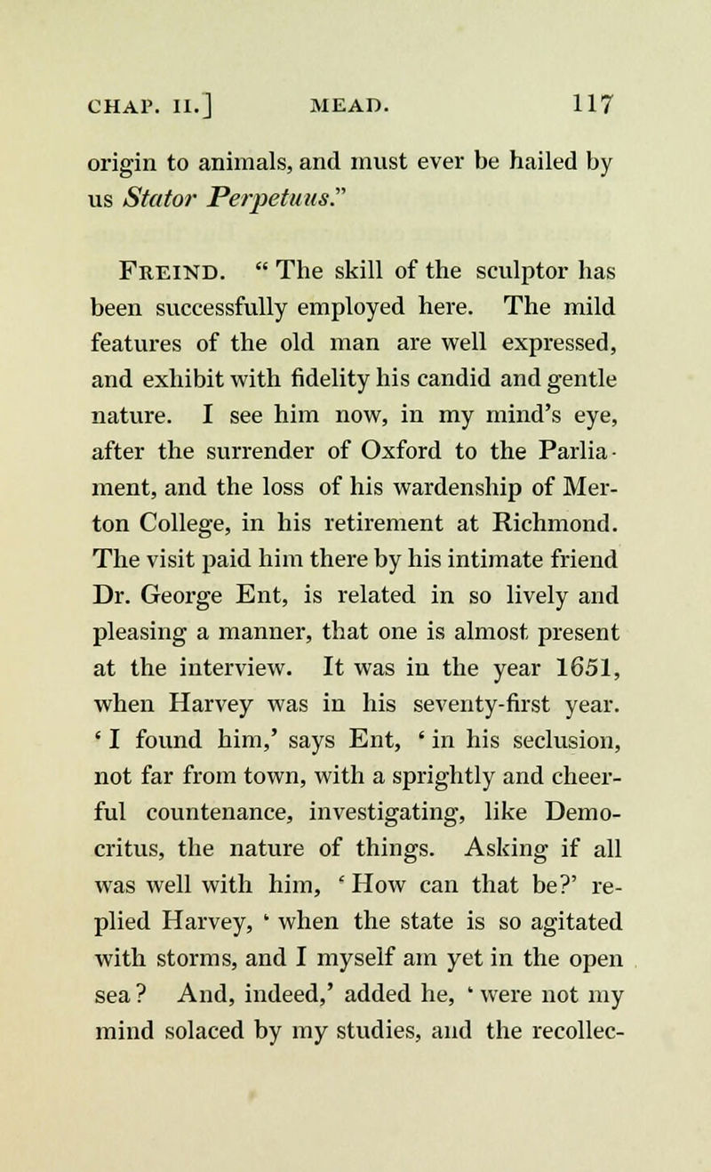 origin to animals, and must ever be hailed by us Stator Perpetuus. Freind.  The skill of the sculptor has been successfully employed here. The mild features of the old man are well expressed, and exhibit with fidelity his candid and gentle nature. I see him now, in my mind's eye, after the surrender of Oxford to the Parlia- ment, and the loss of his wardenship of Mer- ton College, in his retirement at Richmond. The visit paid him there by his intimate friend Dr. George Ent, is related in so lively and pleasing a manner, that one is almost present at the interview. It was in the year 1651, when Harvey was in his seventy-first year. ' I found him,' says Ent, ' in his seclusion, not far from town, with a sprightly and cheer- ful countenance, investigating, like Demo- critus, the nature of things. Asking if all was well with him, 'How can that be?' re- plied Harvey, ' when the state is so agitated with storms, and I myself am yet in the open sea ? And, indeed,' added he, ' were not my mind solaced by my studies, and the recollec-