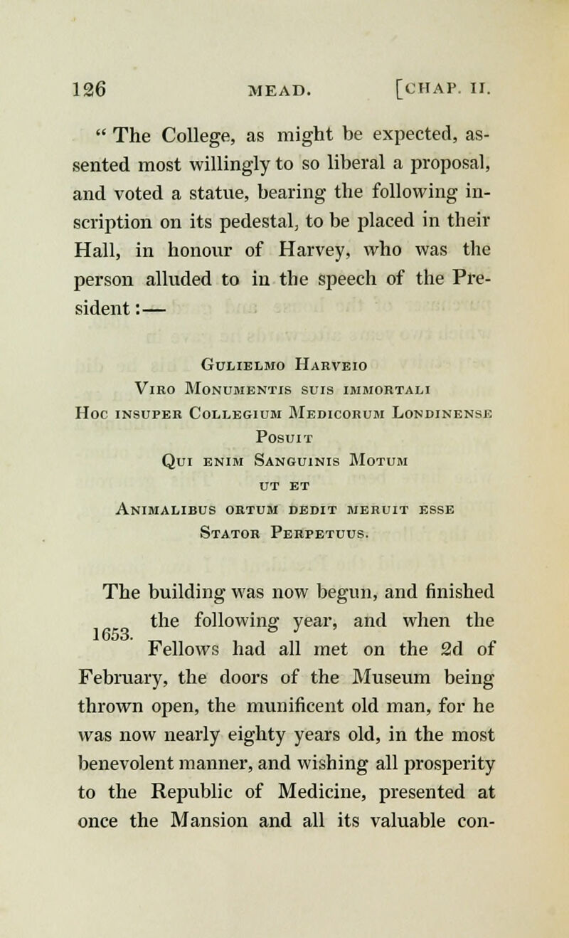  The College, as might he expected, as- sented most willingly to so liberal a proposal, and voted a statue, bearing the following in- scription on its pedestal, to be placed in their Hall, in honour of Harvey, who was the person alluded to in the speech of the Pre- sident :— GULIELMO HARVEIO VlRO MONUMENTIS SUIS IMMORTALI Hoc insuper Collegium Medicorum Londinense POSUIT Qui enim Sanguinis Motum ut ET Animalibus ortum dedit meruit esse Stator Perpetuus. The building was now begun, and finished the following year, and when the Fellows had all met on the 2d of February, the doors of the Museum being thrown open, the munificent old man, for he was now nearly eighty years old, in the most benevolent manner, and wishing all prosperity to the Republic of Medicine, presented at once the Mansion and all its valuable con-