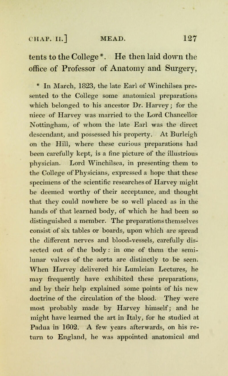 tents to the College *. He then laid down the office of Professor of Anatomy and Surgery, * In March, 1823, the late Earl of Winchilsea pre- sented to the College some anatomical preparations which belonged to his ancestor Dr. Harvey; for the niece of Harvey was married to the Lord Chancellor Nottingham, of whom the late Earl was the direct descendant, and possessed his property. At Burleigh on the Hill, where these curious preparations had been carefully kept, is a fine picture of the illustrious physician. Lord Winchilsea, in presenting them to the College of Physicians, expressed a hope that these specimens of the scientific researches of Harvey might be deemed worthy of their acceptance, and thought that they could nowhere be so well placed as in the hands of that learned body, of which he had been so distinguished a member. The preparations themselves consist of six tables or boards, upon which are spread the different nerves and blood-vessels, carefully dis- sected out of the body : in one of them the semi- lunar valves of the aorta are distinctly to be seen. When Harvey delivered his Lumleian Lectures, he may frequently have exhibited these preparations, and by their help explained some points of his new doctrine of the circulation of the blood. They were most probably made by Harvey himself; and he might have learned the art in Italy, for he studied at Padua in 1602. A few years afterwards, on his re- turn to England, he was appointed anatomical and