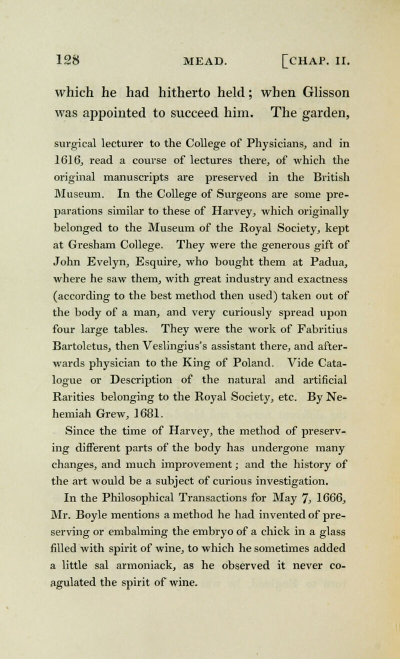 which he had hitherto held; when Glisson was appointed to succeed him. The garden, surgical lecturer to the College of Physicians, and in 1616, read a course of lectures there, of which the original manuscripts are preserved in the British Museum. In the College of Surgeons are some pre- parations similar to these of Harvey, which originally belonged to the Museum of the Royal Society, kept at Gresham College. They were the generous gift of John Evelyn, Esquire, who bought them at Padua, where he saw them, with great industry and exactness (according to the best method then used) taken out of the body of a man, and very curiously spread upon four large tables. They were the work of Fabritius Bartoletus, then Veslingius's assistant there, and after- wards physician to the King of Poland. Vide Cata- logue or Description of the natural and artificial Rarities belonging to the Royal Society, etc. By Ne- hemiah Grew, 1681. Since the time of Harvey, the method of preserv- ing different parts of the body has undergone many changes, and much improvement; and the history of the art would be a subject of curious investigation. In the Philosophical Transactions for May 7, 1666, Mr. Boyle mentions a method he had invented of pre- serving or embalming the embryo of a chick in a glass filled with spirit of wine, to which he sometimes added a little sal armoniack, as he observed it never co- agulated the spirit of wine.