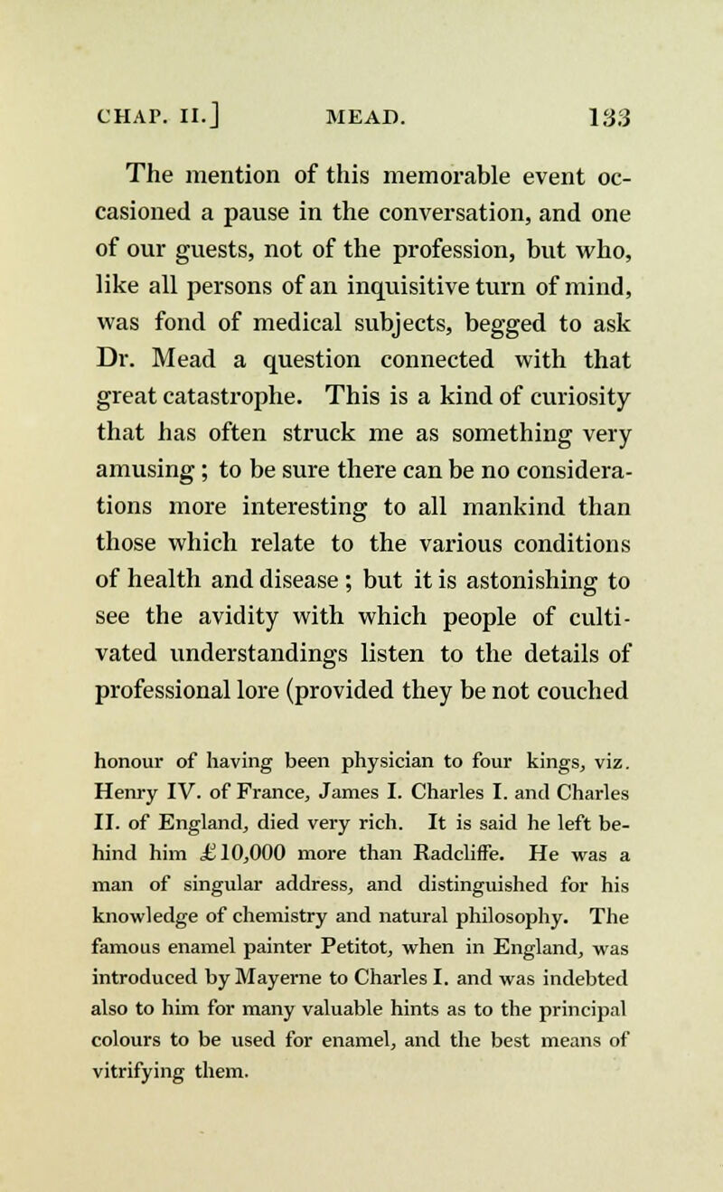 The mention of this memorable event oc- casioned a pause in the conversation, and one of our guests, not of the profession, but who, like all persons of an inquisitive turn of mind, was fond of medical subjects, begged to ask Dr. Mead a question connected with that great catastrophe. This is a kind of curiosity that has often struck me as something very amusing; to be sure there can be no considera- tions more interesting to all mankind than those which relate to the various conditions of health and disease ; but it is astonishing to see the avidity with which people of culti- vated understandings listen to the details of professional lore (provided they be not couched honour of having been physician to four kings, viz. Henry IV. of France, James I. Charles I. and Charles II. of England, died very rich. It is said he left be- hind him £10,000 more than RadclifFe. He was a man of singular address, and distinguished for his knowledge of chemistry and natural philosophy. The famous enamel painter Petitot, when in England, was introduced by Mayerne to Charles I. and was indebted also to him for many valuable hints as to the principal colours to be used for enamel, and the best means of vitrifying them.