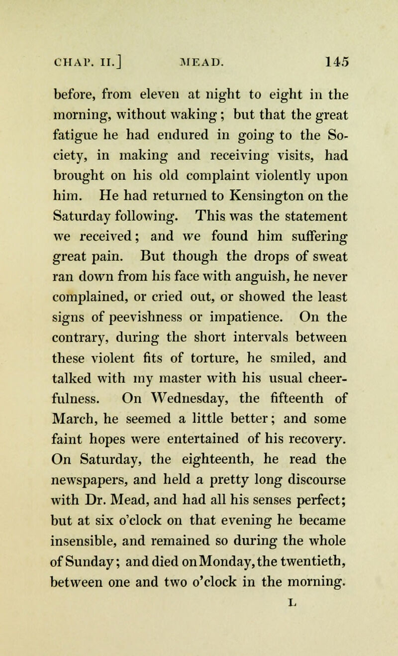 before, from eleven at night to eight in the morning, without waking; but that the great fatigue he had endured in going to the So- ciety, in making and receiving visits, had brought on his old complaint violently upon him. He had returned to Kensington on the Saturday following. This was the statement we received; and we found him suffering great pain. But though the drops of sweat ran down from his face with anguish, he never complained, or cried out, or showed the least signs of peevishness or impatience. On the contrary, during the short intervals between these violent fits of torture, he smiled, and talked with my master with his usual cheer- fulness. On Wednesday, the fifteenth of March, he seemed a little better; and some faint hopes were entertained of his recovery. On Saturday, the eighteenth, he read the newspapers, and held a pretty long discourse with Dr. Mead, and had all his senses perfect; but at six o'clock on that evening he became insensible, and remained so during the whole of Sunday; and died on Monday, the twentieth, between one and two o'clock in the morning. L