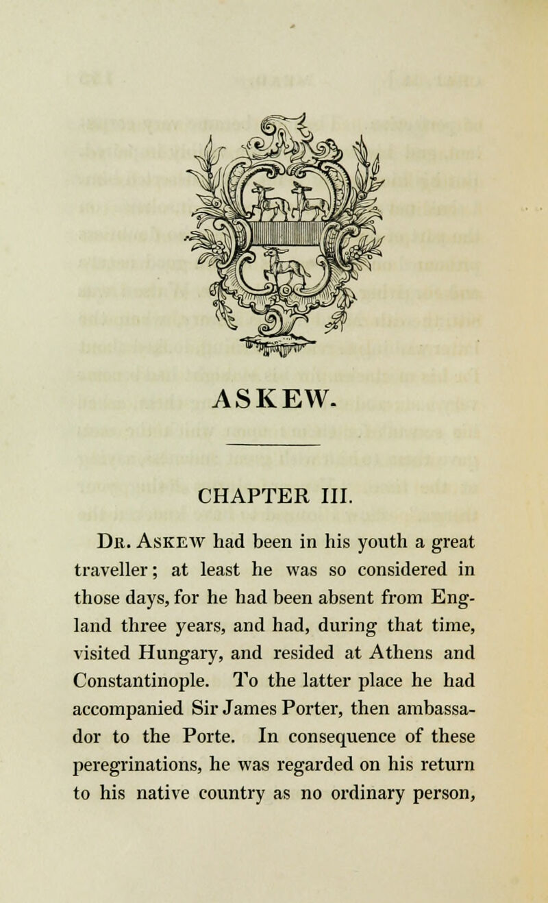 ASKEW- CHAPTER III. Dr. Askew had been in his youth a great traveller; at least he was so considered in those days, for he had been absent from Eng- land three years, and had, during that time, visited Hungary, and resided at Athens and Constantinople. To the latter place he had accompanied Sir James Porter, then ambassa- dor to the Porte. In consequence of these peregrinations, he was regarded on his return to his native country as no ordinary person,