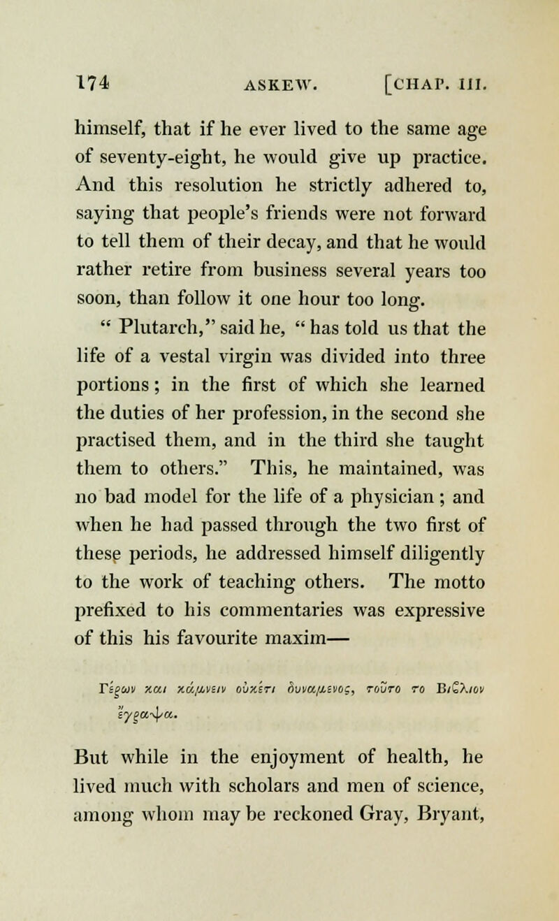 himself, that if he ever lived to the same age of seventy-eight, he would give up practice. And this resolution he strictly adhered to, saying that people's friends were not forward to tell them of their decay, and that he would rather retire from business several years too soon, than follow it one hour too long.  Plutarch, said he,  has told us that the life of a vestal virgin was divided into three portions; in the first of which she learned the duties of her profession, in the second she practised them, and in the third she taught them to others. This, he maintained, was no bad model for the life of a physician ; and when he had passed through the two first of these periods, he addressed himself diligently to the work of teaching others. The motto prefixed to his commentaries was expressive of this his favourite maxim— Yzguv y.ci xuf&veit oux'sri rivva/Mvog, rovro to BiQXiov But while in the enjoyment of health, he lived much with scholars and men of science, among whom may be reckoned Gray, Bryant,