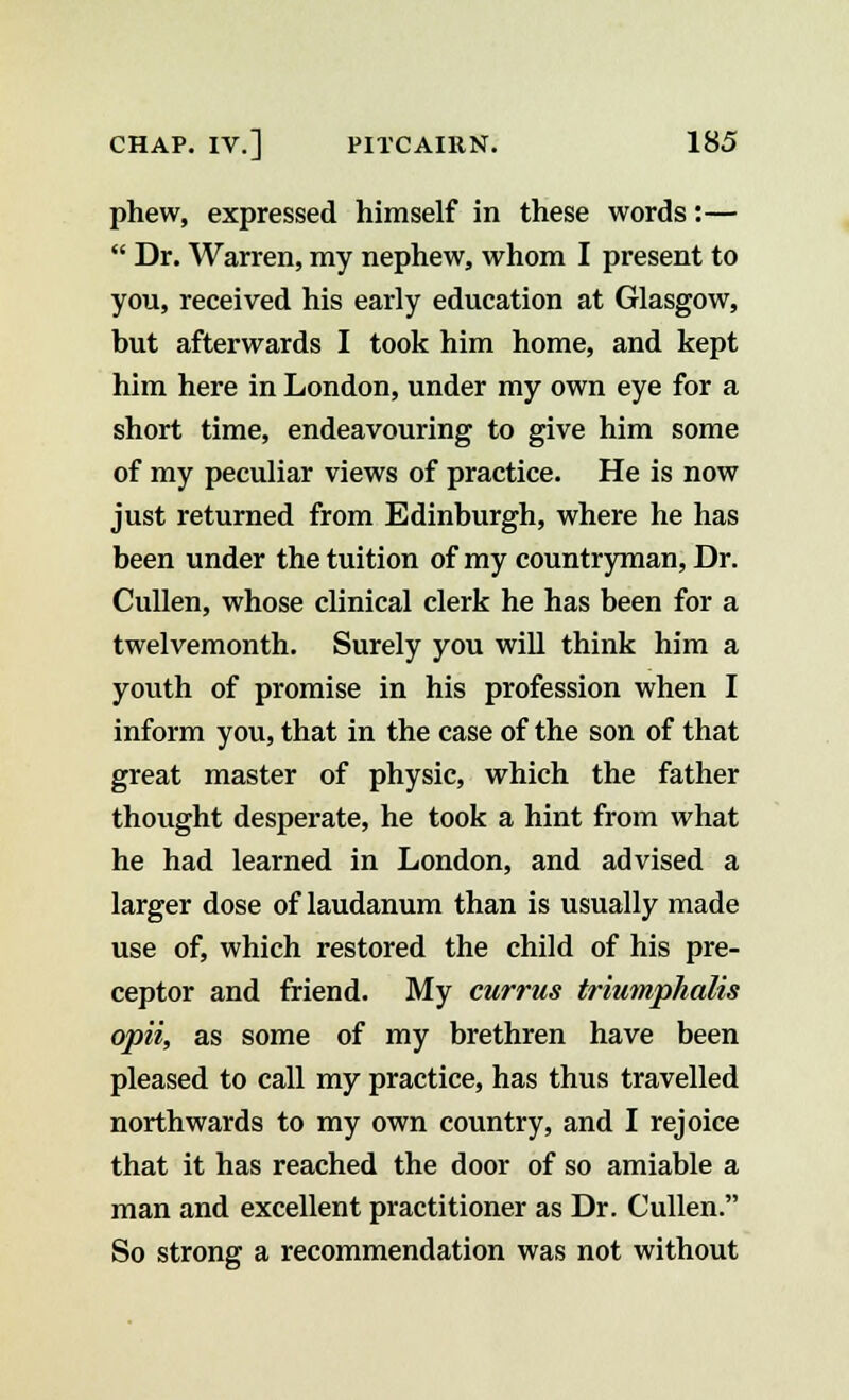 phew, expressed himself in these words:—  Dr. Warren, my nephew, whom I present to you, received his early education at Glasgow, but afterwards I took him home, and kept him here in London, under my own eye for a short time, endeavouring to give him some of my peculiar views of practice. He is now just returned from Edinburgh, where he has been under the tuition of my countryman, Dr. Cullen, whose clinical clerk he has been for a twelvemonth. Surely you will think him a youth of promise in his profession when I inform you, that in the case of the son of that great master of physic, which the father thought desperate, he took a hint from what he had learned in London, and advised a larger dose of laudanum than is usually made use of, which restored the child of his pre- ceptor and friend. My currus triumphalis opii, as some of my brethren have been pleased to call my practice, has thus travelled northwards to my own country, and I rejoice that it has reached the door of so amiable a man and excellent practitioner as Dr. Cullen. So strong a recommendation was not without