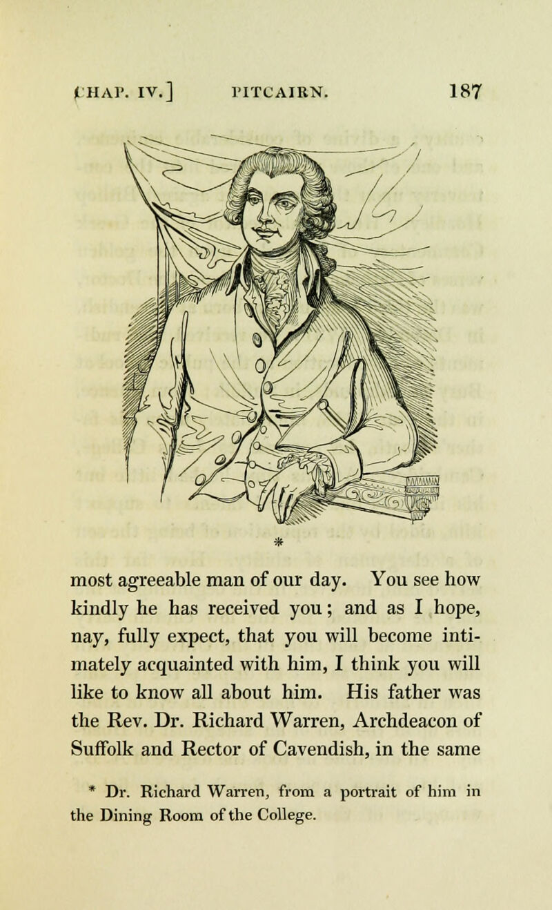 most agreeable man of our day. You see how kindly he has received you; and as I hope, nay, fully expect, that you will become inti- mately acquainted with him, I think you will like to know all about him. His father was the Rev. Dr. Richard Warren, Archdeacon of Suffolk and Rector of Cavendish, in the same * Dr. Richard Warren, from a portrait of him in the Dining Room of the College.