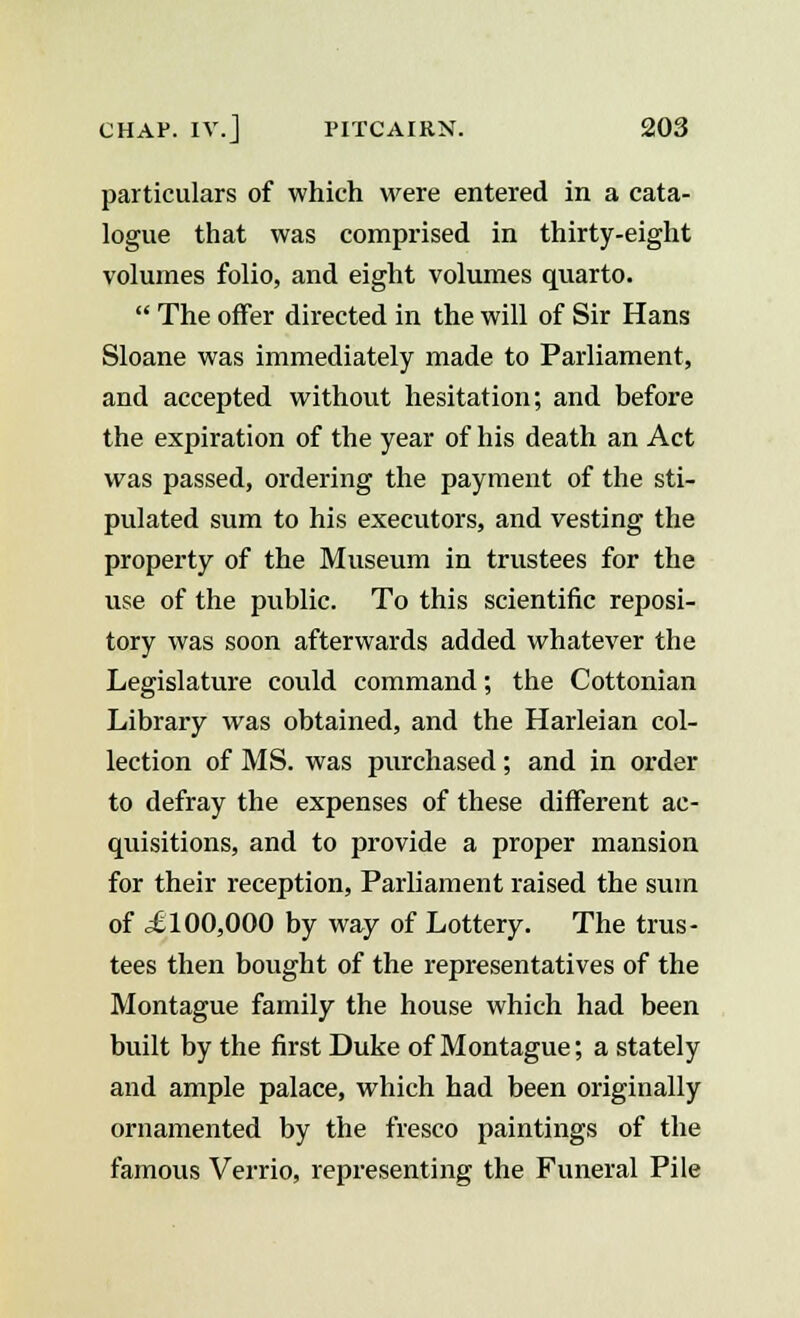 particulars of which were entered in a cata- logue that was comprised in thirty-eight volumes folio, and eight volumes quarto.  The offer directed in the will of Sir Hans Sloane was immediately made to Parliament, and accepted without hesitation; and before the expiration of the year of his death an Act was passed, ordering the payment of the sti- pulated sum to his executors, and vesting the property of the Museum in trustees for the use of the public. To this scientific reposi- tory was soon afterwards added whatever the Legislature could command; the Cottonian Library was obtained, and the Harleian col- lection of MS. was purchased; and in order to defray the expenses of these different ac- quisitions, and to provide a proper mansion for their reception, Parliament raised the sum of £ 100,000 by way of Lottery. The trus- tees then bought of the representatives of the Montague family the house which had been built by the first Duke of Montague; a stately and ample palace, which had been originally ornamented by the fresco paintings of the famous Verrio, representing the Funeral Pile