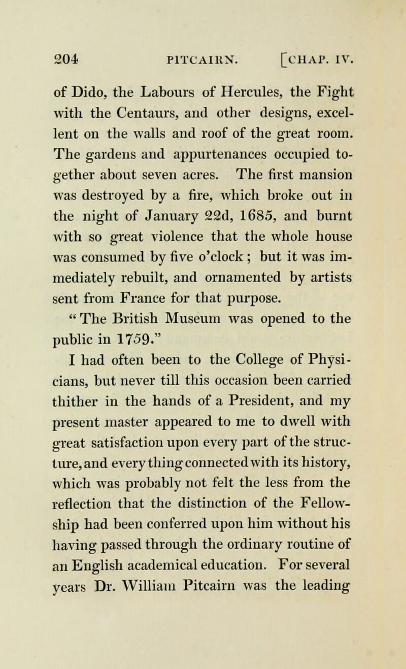 of Dido, the Labours of Hercules, the Fight with the Centaurs, and other designs, excel- lent on the walls and roof of the great room. The gardens and appurtenances occupied to- gether about seven acres. The first mansion was destroyed by a fire, which broke out in the night of January 22d, 1685, and burnt with so great violence that the whole house was consumed by five o'clock ; but it was im- mediately rebuilt, and ornamented by artists sent from France for that purpose.  The British Museum was opened to the public in 1759. I had often been to the College of Physi- cians, but never till this occasion been carried thither in the hands of a President, and my present master appeared to me to dwell with great satisfaction upon every part of the struc- ture, and every thing connected with its history, which was probably not felt the less from the reflection that the distinction of the Fellow- ship had been conferred upon him without his having passed through the ordinary routine of an English academical education. For several years Dr. William Pitcairn was the leading