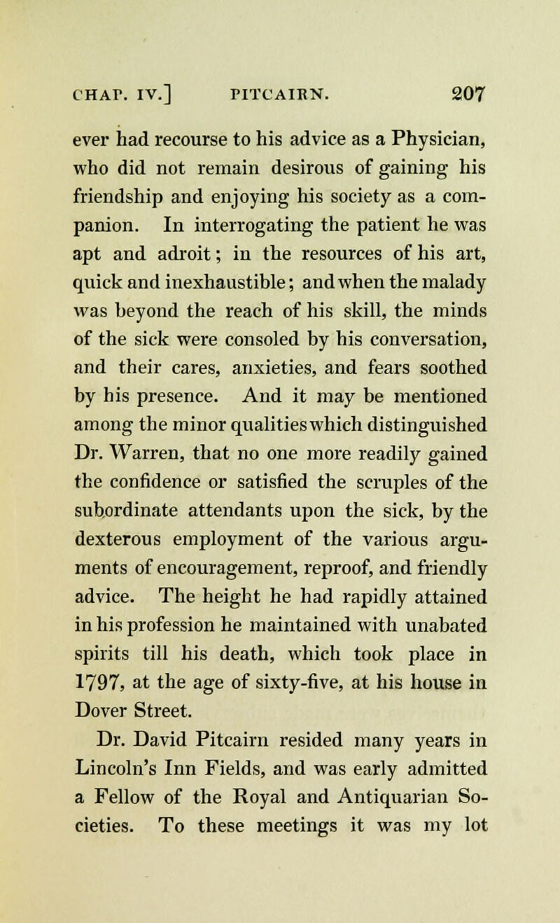 ever had recourse to his advice as a Physician, who did not remain desirous of gaining his friendship and enjoying his society as a com- panion. In interrogating the patient he was apt and adroit; in the resources of his art, quick and inexhaustible; and when the malady was beyond the reach of his skill, the minds of the sick were consoled by his conversation, and their cares, anxieties, and fears soothed by his presence. And it may be mentioned among the minor qualities which distinguished Dr. Warren, that no one more readily gained the confidence or satisfied the scruples of the subordinate attendants upon the sick, by the dexterous employment of the various argu- ments of encouragement, reproof, and friendly advice. The height he had rapidly attained in his profession he maintained with unabated spirits till his death, which took place in 1797, at the age of sixty-five, at his house in Dover Street. Dr. David Pitcairn resided many years in Lincoln's Inn Fields, and was early admitted a Fellow of the Royal and Antiquarian So- cieties. To these meetings it was my lot