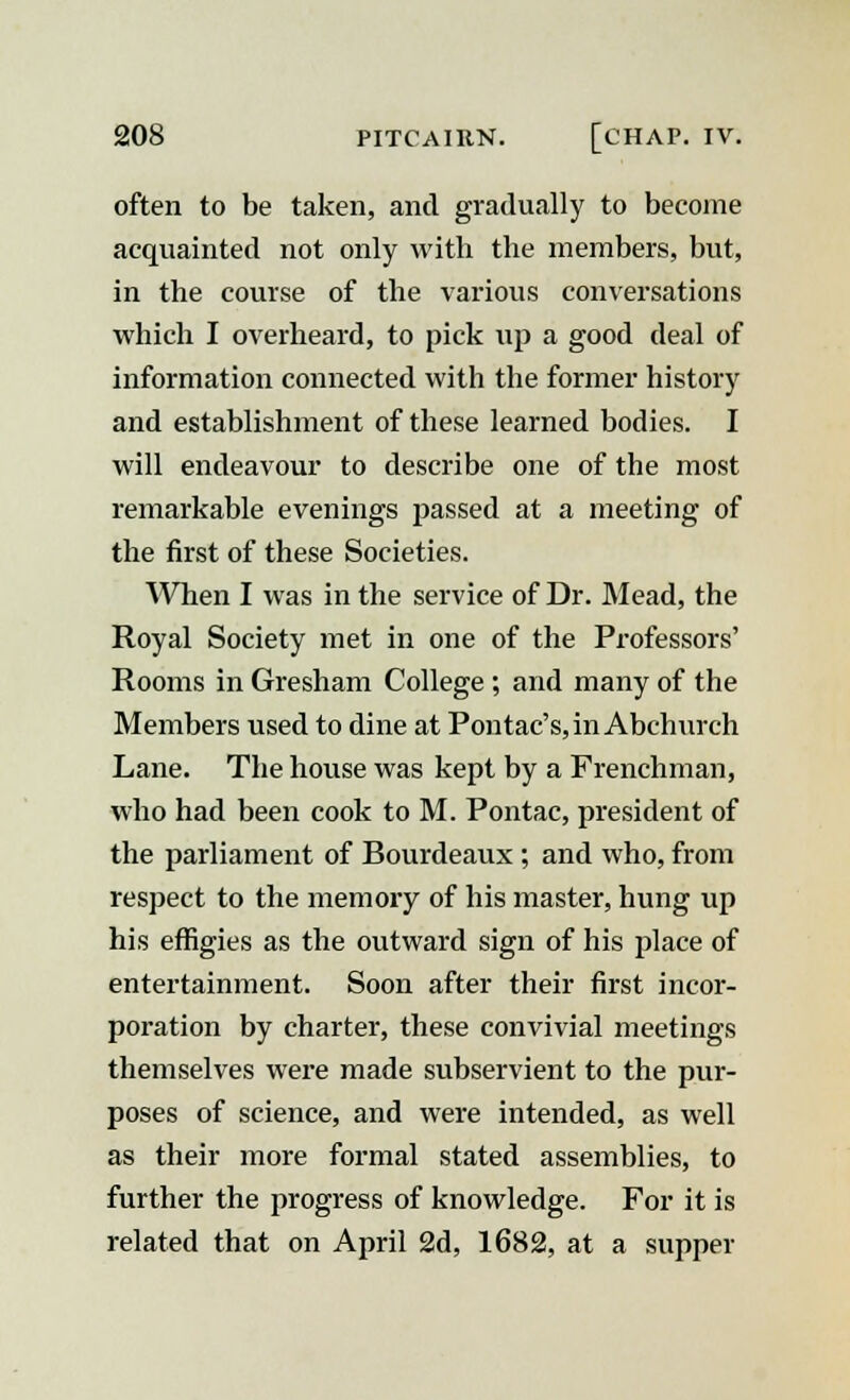 often to be taken, and gradually to become acquainted not only with the members, but, in the course of the various conversations which I overheard, to pick up a good deal of information connected with the former history and establishment of these learned bodies. I will endeavour to describe one of the most remarkable evenings passed at a meeting of the first of these Societies. When I was in the service of Dr. Mead, the Royal Society met in one of the Professors' Rooms in Gresham College ; and many of the Members used to dine at Pontac's, in Abchurch Lane. The house was kept by a Frenchman, who had been cook to M. Pontac, president of the parliament of Bourdeaux ; and who, from respect to the memory of his master, hung up his effigies as the outward sign of his place of entertainment. Soon after their first incor- poration by charter, these convivial meetings themselves were made subservient to the pur- poses of science, and were intended, as well as their more formal stated assemblies, to further the progress of knowledge. For it is related that on April 2d, 1682, at a supper