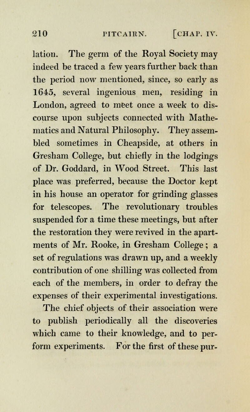 lation. The germ of the Royal Society may indeed be traced a few years further back than the period now mentioned, since, so early as 1645, several ingenious men, residing in London, agreed to meet once a week to dis- course upon subjects connected with Mathe- matics and Natural Philosophy. They assem- bled sometimes in Cheapside, at others in Gresham College, but chiefly in the lodgings of Dr. Goddard, in Wood Street. This last place was preferred, because the Doctor kept in his house an operator for grinding glasses for telescopes. The revolutionary troubles suspended for a time these meetings, but after the restoration they were revived in the apart- ments of Mr. Rooke, in Gresham College; a set of regulations was drawn up, and a weekly contribution of one shilling was collected from each of the members, in order to defray the expenses of their experimental investigations. The chief objects of their association were to publish periodically all the discoveries which came to their knowledge, and to per- form experiments. For the first of these pur-