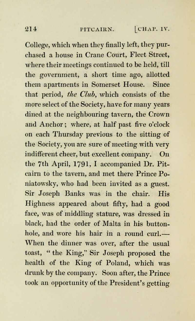 College, which when they finally left, they pur- chased a house in Crane Court, Fleet Street, where their meetings continued to be held, till the government, a short time ago, allotted them apartments in Somerset House. Since that period, the Club, which consists of the more select of the Society, have for many years dined at the neighbouring tavern, the Crown and Anchor; where, at half past five o'clock on each Thursday previous to the sitting of the Society, you are sure of meeting with very indifferent cheer, but excellent company. On the 7th April, 1791, I accompanied Dr. Pit- cairn to the tavern, and met there Prince Po- niatowsky, who had been invited as a guest. Sir Joseph Banks was in the chair. His Highness appeared about fifty, had a good face, was of middling stature, was dressed in black, had the order of Malta in his button- hole, and wore his hair in a round curl.— When the dinner was over, after the usual toast,  the King, Sir Joseph proposed the health of the King of Poland, which was drunk by the company. Soon after, the Prince took an opportunity of the President's getting