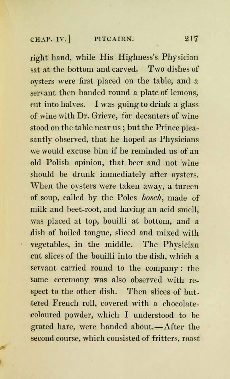 right hand, while His Highness's Physician sat at the bottom and carved. Two dishes of oysters were first placed on the table, and a servant then handed round a plate of lemons, cut into halves. I was going to drink a glass of wine with Dr. Grieve, for decanters of wine stood on the table near us ; but the Prince plea- santly observed, that he hoped as Physicians we would excuse him if he reminded us of an old Polish opinion, that beer and not wine should be drunk immediately after oysters. When the oysters were taken away, a tureen of soup, called by the Poles bosch, made of milk and beet-root, and having an acid smell, was placed at top, bouilli at bottom, and a dish of boiled tongue, sliced and mixed with vegetables, in the middle. The Physician cut slices of the bouilli into the dish, which a servant carried round to the company: the same ceremony was also observed with re- spect to the other dish. Then slices of but- tered French roll, covered with a chocolate- coloured powder, which I understood to be grated hare, were handed about.—After the second course, which consisted of fritters, roast