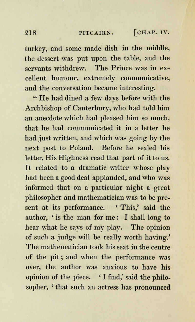 turkey, and some made dish in the middle, the dessert was put upon the table, and the servants withdrew. The Prince was in ex- cellent humour, extremely communicative, and the conversation became interesting.  He had dined a few days before with the Archbishop of Canterbury, who had told him an anecdote which had pleased him so much, that he had communicated it in a letter he had just written, and which was going by the next post to Poland. Before he sealed his letter, His Highness read that part of it to us. It related to a dramatic writer whose play had been a good deal applauded, and who was informed that on a particular night a great philosopher and mathematician was to be pre- sent at its performance. ' This,' said the author, ' is the man for me: I shall long to hear what he says of my play. The opinion of such a judge will be really worth having.' The mathematician took his seat in the centre of the pit; and when the performance was over, the author was anxious to have his opinion of the piece. ' I find,' said the philo- sopher, ' that such an actress has pronounced