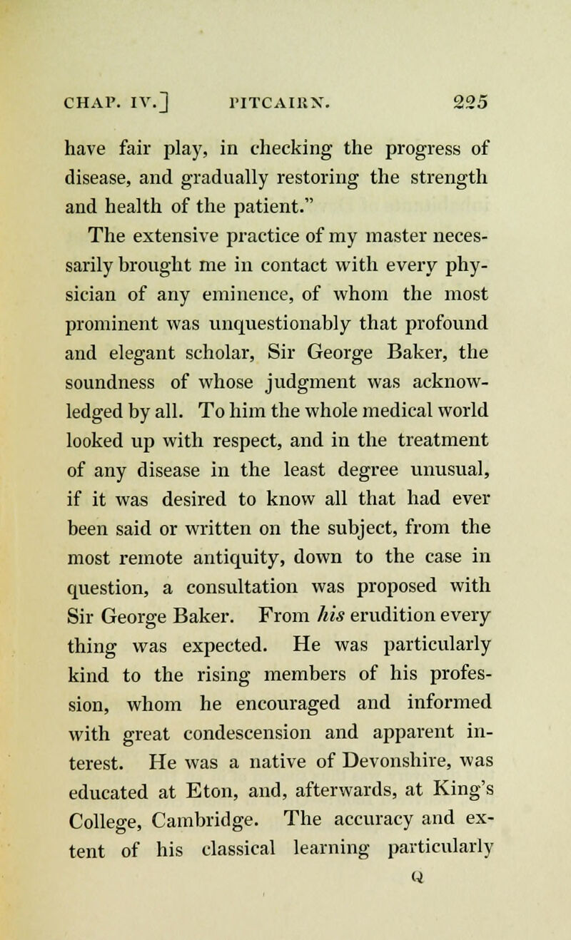 have fair play, in checking the progress of disease, and gradually restoring the strength and health of the patient. The extensive practice of my master neces- sarily brought me in contact with every phy- sician of any eminence, of whom the most prominent was unquestionably that profound and elegant scholar, Sir George Baker, the soundness of whose judgment was acknow- ledged by all. To him the whole medical world looked up with respect, and in the treatment of any disease in the least degree unusual, if it was desired to know all that had ever been said or written on the subject, from the most remote antiquity, down to the case in question, a consultation was proposed with Sir George Baker. From his erudition every thing was expected. He was particularly kind to the rising members of his profes- sion, whom he encouraged and informed with great condescension and apparent in- terest. He was a native of Devonshire, was educated at Eton, and, afterwards, at King's College, Cambridge. The accuracy and ex- tent of his classical learning particularly Q