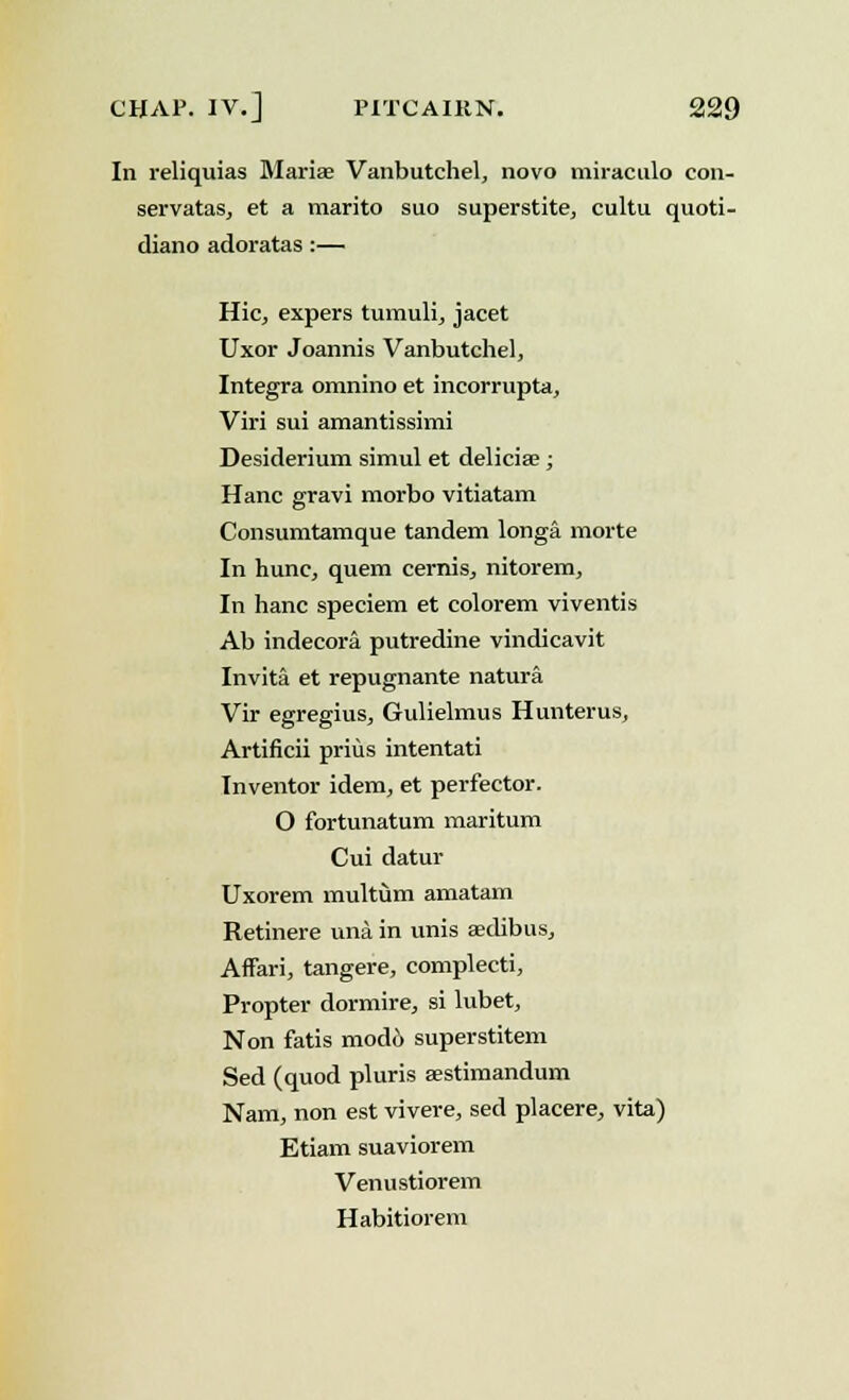 In reliquias Mariae Vanbutchel, novo miraculo con- servatas, et a marito suo superstite, cultu quoti- diano adoratas :— Hie, expers tumuli, jacet Uxor Joannis Vanbutchel, Integra omnino et incorrupta, Viri sui amantissimi Desiderium simul et deliciae; Hanc gravi morbo vitiatam Consumtamque tandem longa morte In hunc, quern cernis, nitorem, In hanc speciem et colorem viventis Ab indecora putredine vindicavit Invita et repugnante natura Vir egregius, Gulielmus Hunterus, Artificii prius intentati Inventor idem, et perfector. O fortunatum maritum Cui datur Uxorem multiim amatam Retinere una. in unis aedibus, AfFari, tangere, complecti, Propter dormire, si lubet, Non fatis mod6 superstitem Sed (quod pluris aestimandum Nam, non est vivere, sed placere, vita) Etiam suaviorem Venustiorem Habitiorem