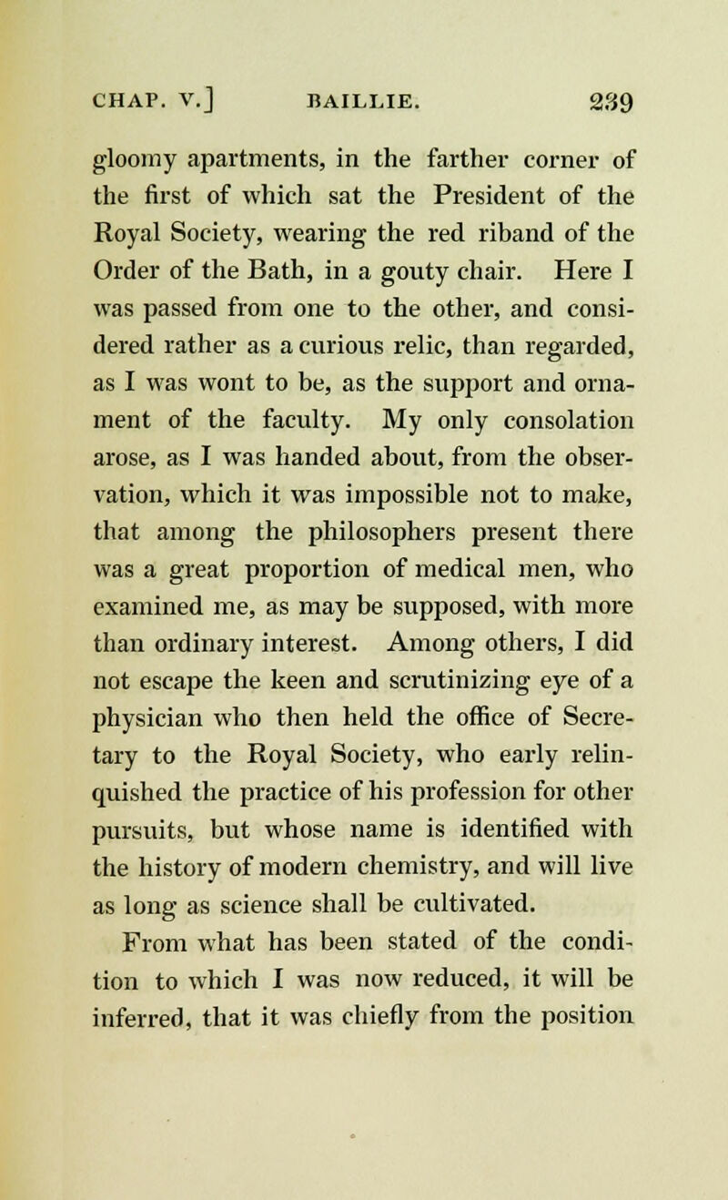 gloomy apartments, in the farther corner of the first of which sat the President of the Royal Society, wearing the red riband of the Order of the Bath, in a gouty chair. Here I was passed from one to the other, and consi- dered rather as a curious relic, than regarded, as I was wont to be, as the support and orna- ment of the faculty. My only consolation arose, as I was handed about, from the obser- vation, which it was impossible not to make, that among the philosophers present there was a great proportion of medical men, who examined me, as may be supposed, with more than ordinary interest. Among others, I did not escape the keen and scrutinizing eye of a physician who then held the office of Secre- tary to the Royal Society, who early relin- quished the practice of his profession for other pursuits, but whose name is identified with the history of modern chemistry, and will live as long as science shall be cultivated. From what has been stated of the condi- tion to which I was now reduced, it will be inferred, that it was chiefly from the position