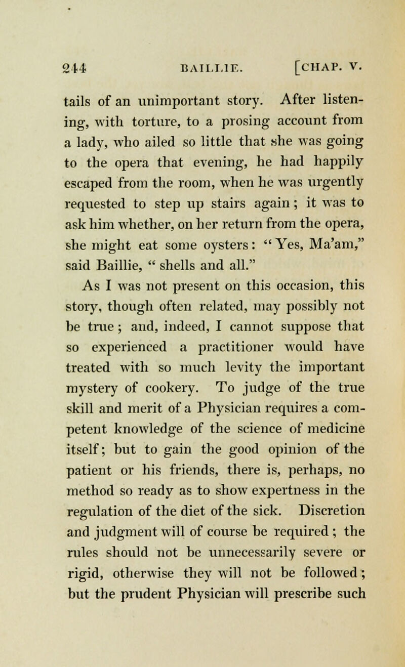 tails of an unimportant story. After listen- ing, with torture, to a prosing account from a lady, who ailed so little that she was going to the opera that evening, he had happily escaped from the room, when he was urgently requested to step up stairs again ; it was to ask him whether, on her return from the opera, she might eat some oysters:  Yes, Ma'am, said Baillie,  shells and all. As I was not present on this occasion, this story, though often related, may possibly not be true ; and, indeed, I cannot suppose that so experienced a practitioner would have treated with so much levity the important mystery of cookery. To judge of the true skill and merit of a Physician requires a com- petent knowledge of the science of medicine itself; but to gain the good opinion of the patient or his friends, there is, perhaps, no method so ready as to show expertness in the regulation of the diet of the sick. Discretion and judgment will of course be required ; the rules should not be unnecessarily severe or rigid, otherwise they will not be followed; but the prudent Physician will prescribe such