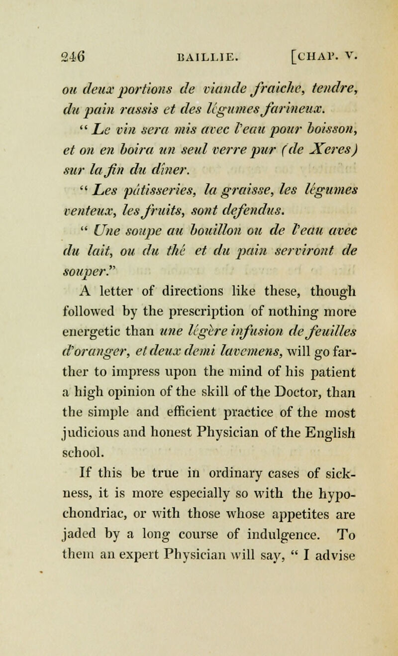 ou deux portions de viande jraiche, tendre, du pain rassis et des legumes Jarineux.  Le vin sera mis avec I'eau pour boisson, et on en boira un seul verre pur (de Xeres) sur la fin du diner.  Les patisseries, la graisse, les legumes venteux, les fruits, sont defendus.  Une soupe au bouillon ou de I'eau avec du lait, ou du the et du pain serviront de souper. A letter of directions like these, though followed by the prescription of nothing more energetic than une legere infusion dejeuilles d'oranger, et deux demi lavemens, will go far- ther to impress upon the mind of his patient a high opinion of the skill of the Doctor, than the simple and efficient practice of the most judicious and honest Physician of the English school. If this be true in ordinary cases of sick- ness, it is more especially so with the hypo- chondriac, or with those whose appetites are jaded by a long course of indulgence. To them an expert Physician will say,  I advise