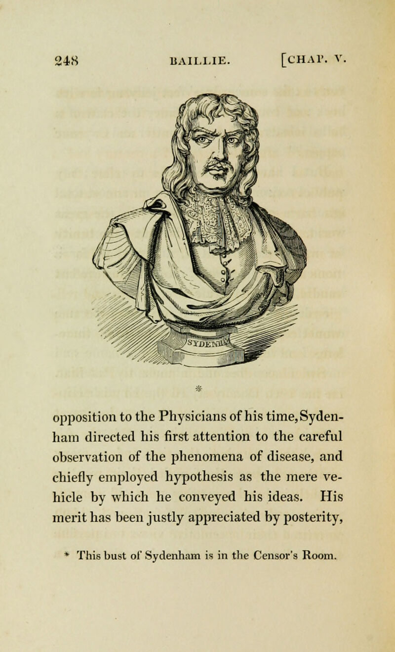 24.S BAILI.IE. [CHAP. opposition to the Physicians of his time, Syden- ham directed his first attention to the careful observation of the phenomena of disease, and chiefly employed hypothesis as the mere ve- hicle by which he conveyed his ideas. His merit has been justly appreciated by posterity, This bust of Sydenham is in the Censor's Room.