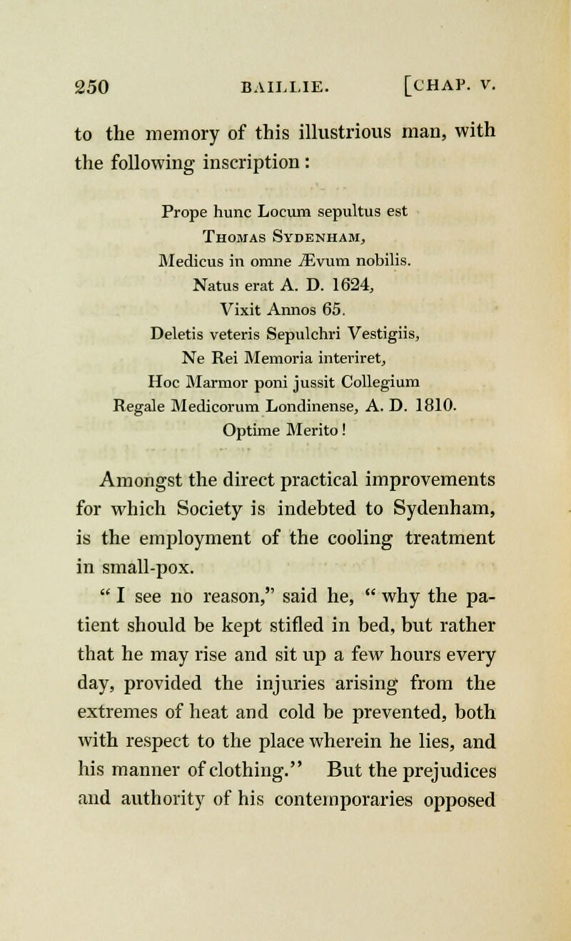 to the memory of this illustrious man, with the following inscription: Prope hunc Locum sepultus est Thomas Sydenham, Medicus in orane iEvum nobilis. Natus erat A. D. 1624, Vixit Annos 65. Deletis veteris Sepulchri Vestigiis, Ne Rei Memoria internet, Hoc Marmor poni jussit Collegium Regale Medicorum Londinense, A. D. 1810. Optime Merito! Amongst the direct practical improvements for which Society is indebted to Sydenham, is the employment of the cooling treatment in small-pox.  I see no reason, said he,  why the pa- tient should be kept stifled in bed, but rather tbat he may rise and sit up a few hours every day, provided the injuries arising from the extremes of heat and cold be prevented, both with respect to the place wherein he lies, and his manner of clothing. But the prejudices and authority of his contemporaries opposed