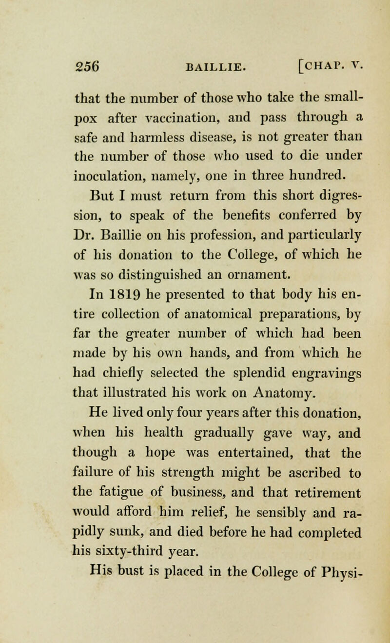 that the number of those who take the small- pox after vaccination, and pass through a safe and harmless disease, is not greater than the number of those who used to die under inoculation, namely, one in three hundred. But I must return from this short digres- sion, to speak of the benefits conferred by Dr. Baillie on his profession, and particularly of his donation to the College, of which he was so distinguished an ornament. In 1819 he presented to that body his en- tire collection of anatomical preparations, by far the greater number of which had been made by his own hands, and from which he had chiefly selected the splendid engravings that illustrated his work on Anatomy. He lived only four years after this donation, when his health gradually gave way, and though a hope was entertained, that the failure of his strength might be ascribed to the fatigue of business, and that retirement would afford him relief, he sensibly and ra- pidly sunk, and died before he had completed his sixty-third year. His bust is placed in the College of Physi-