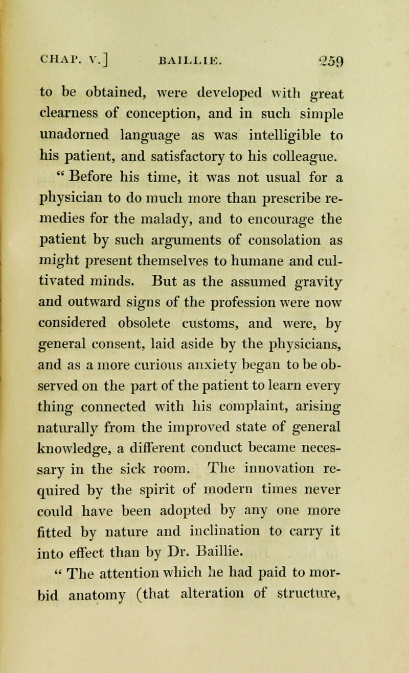 to be obtained, were developed with great clearness of conception, and in such simple unadorned language as was intelligible to his patient, and satisfactory to his colleague.  Before his time, it was not usual for a physician to do much more than prescribe re- medies for the malady, and to encourage the patient by such arguments of consolation as might present themselves to humane and cul- tivated minds. But as the assumed gravity and outward signs of the profession were now considered obsolete customs, and were, by general consent, laid aside by the physicians, and as a more curious anxiety began to be ob- served on the part of the patient to learn every thing connected with his complaint, arising naturally from the improved state of general knowledge, a different conduct became neces- sary in the sick room. The innovation re- quired by the spirit of modern times never could have been adopted by any one more fitted by nature and inclination to carry it into effect than by Dr. Baillie.  The attention which he had paid to mor- bid anatomy (that alteration of structure,