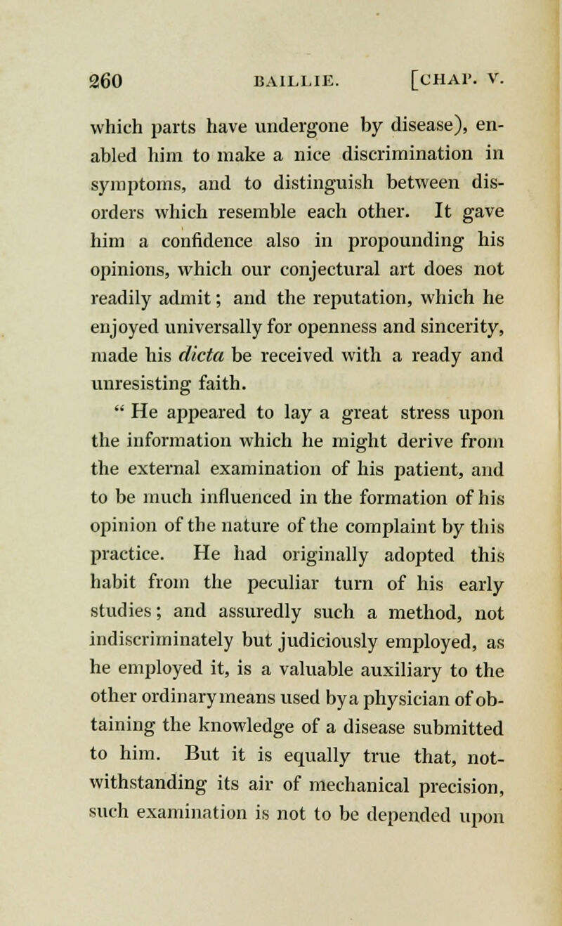 which parts have undergone by disease), en- abled him to make a nice discrimination in symptoms, and to distinguish between dis- orders which resemble each other. It gave him a confidence also in propounding his opinions, which our conjectural art does not readily admit; and the reputation, which he enjoyed universally for openness and sincerity, made his dicta be received with a ready and unresisting faith.  He appeared to lay a great stress upon the information which he might derive from the external examination of his patient, and to be much influenced in the formation of his opinion of the nature of the complaint by this practice. He had originally adopted this habit from the peculiar turn of his early studies; and assuredly such a method, not indiscriminately but judiciously employed, as he employed it, is a valuable auxiliary to the other ordinarymeans used bya physician of ob- taining the knowledge of a disease submitted to him. But it is equally true that, not- withstanding its air of mechanical precision, such examination is not to be depended upon