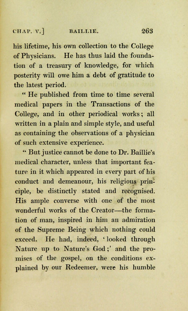 his lifetime, his own collection to the College of Physicians. He has thus laid the founda- tion of a treasury of knowledge, for which posterity will owe him a debt of gratitude to the latest period.  He published from time to time several medical papers in the Transactions of the College, and in other periodical works; all written in a plain and simple style, and useful as containing the observations of a physician of such extensive experience.  But justice cannot be done to Dr. Baillie's medical character, unless that important fea- ture in it which appeared in every part of his conduct and demeanour, his religious prin- ciple, be distinctly stated and recognised. His ample converse with one of the most wonderful works of the Creator—the forma- tion of man, inspired in him an admiration of the Supreme Being which nothing could exceed. He had, indeed, ' looked through Nature up to Nature's God;' and the pro- mises of the gospel, on the conditions ex- plained by our Redeemer, were his humble