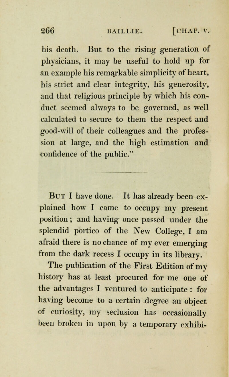 his death. But to the rising generation of physicians, it may be useful to hold up for an example his remarkable simplicity of heart, his strict and clear integrity, his generosity, and that religious principle by which his con- duct seemed always to be governed, as well calculated to secure to them the respect and good-will of their colleagues and the profes- sion at large, and the high estimation and confidence of the public. But I have done. It has already been ex- plained how I came to occupy my present position; and having once passed under the splendid portico of the New College, I am afraid there is no chance of my ever emerging from the dark recess I occupy in its library. The publication of the First Edition of my history has at least procured for me one of the advantages I ventured to anticipate : for having become to a certain degree an object of curiosity, my seclusion has occasionally been broken in upon by a temporary exhibi-