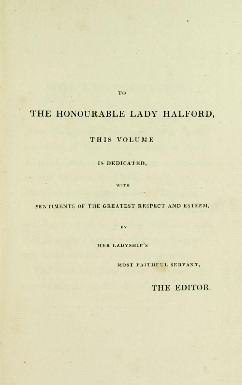 THE HONOURABLE LADY HALFORD, THIS VOLUME IS DEDICATED, SENTIMENTS OF THE GREATEST RESPECT AND ESTEEM, HER LAUYSllir S MOST (AITIHU]. SERVANT, THE EDITOR.