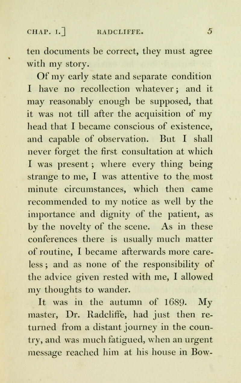 ten documents be correct, they must agree with my story. Of my early state and separate condition I have no recollection whatever; and it may reasonably enough be supposed, that it was not till after the acquisition of my head that I became conscious of existence, and capable of observation. But I shall never forget the first consultation at which I was present; where every thing being strange to me, I was attentive to the most minute circumstances, which then came recommended to my notice as well by the importance and dignity of the patient, as by the novelty of the scene. As in these conferences there is usually much matter of routine, I became afterwards more care- less ; and as none of the responsibility of the advice given rested with me, I allowed my thoughts to wander. It was in the autumn of 16S9- My master, Dr. RadclifFe, had just then re- turned from a distant journey in the coun- try, and was much fatigued, when an urgent message reached him at his house in Bow-