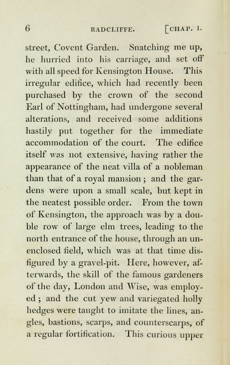 street, Covent Garden. Snatching me up, he hurried into his carriage, and set off with all speed for Kensington House. This irregular edifice, which had recently heen purchased by the crown of the second Earl of Nottingham, had undergone several alterations, and received some additions hastily put together for the immediate accommodation of the court. The edifice itself was not extensive, having rather the appearance of the neat villa of a nobleman than that of a royal mansion ; and the gar- dens were upon a small scale, but kept in the neatest possible order. From the town of Kensington, the approach was by a dou- ble row of large elm trees, leading to the north entrance of the house, through an un- enclosed field, which was at that time dis- figured by a gravel-pit. Here, however, af- terwards, the skill of the famous gardeners of the day, London and Wise, was employ- ed ; and the cut yew and variegated holly hedges were taught to imitate the lines, an- gles, bastions, scarps, and counterscarps, of a regular fortification. This curious upper