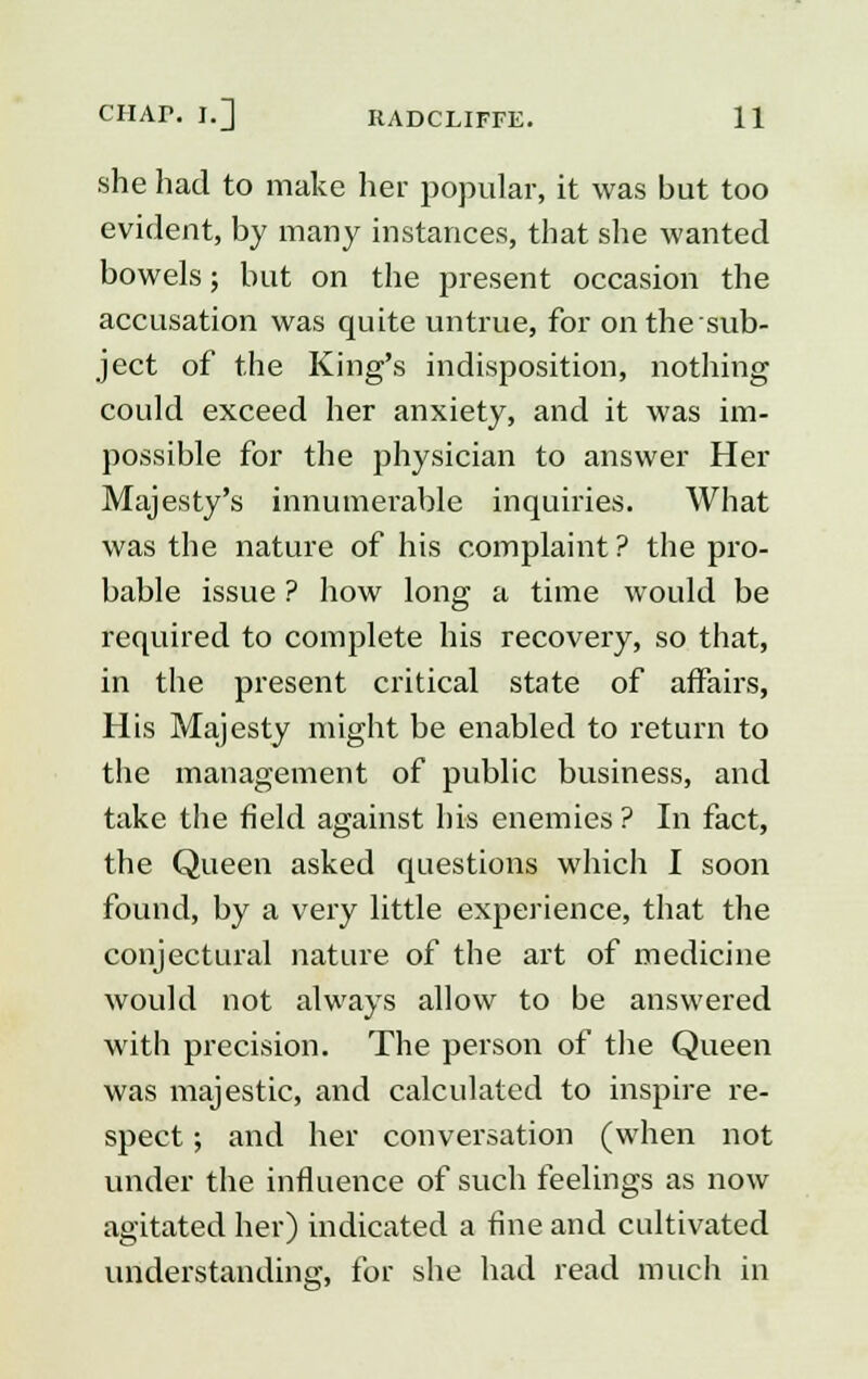 she had to make her popular, it was but too evident, by many instances, that she wanted bowels; but on the present occasion the accusation was quite untrue, for on the sub- ject of the King's indisposition, nothing could exceed her anxiety, and it was im- possible for the physician to answer Her Majesty's innumerable inquiries. What was the nature of his complaint ? the pro- bable issue ? how long a time would be required to complete his recovery, so that, in the present critical state of affairs, His Majesty might be enabled to return to the management of public business, and take the field against his enemies ? In fact, the Queen asked questions which I soon found, by a very little experience, that the conjectural nature of the art of medicine would not always allow to be answered with precision. The person of the Queen was majestic, and calculated to inspire re- spect ; and her conversation (when not under the influence of such feelings as now agitated her) indicated a fine and cultivated understanding, for she had read much in