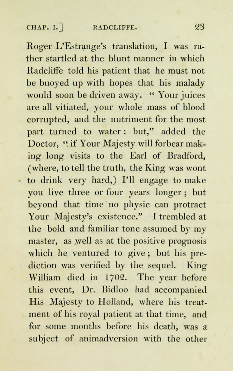 Roger L'Estrange's translation, I was ra- ther startled at the blunt manner in which Radcliffe told his patient that he must not be buoyed up with hopes that his malady would soon be driven away.  Your juices are all vitiated, your whole mass of blood corrupted, and the nutriment for the most part turned to water: but, added the Doctor, . if Your Majesty will forbear mak- ing long visits to the Earl of Bradford, (where, to tell the truth, the King was wont to drink very hard,) I'll engage to make you live three or four years longer ; but beyond that time no physic can protract Your Majesty's existence. I trembled at the bold and familiar tone assumed by my master, as .well as at the positive prognosis which he ventured to give ; but his pre- diction was verified by the sequel. King- William died in 1702. The year before this event, Dr. Bidloo had accompanied His Majesty to Holland, where his treat- ment of his royal patient at that time, and for some months before his death, was a subject of animadversion with the other