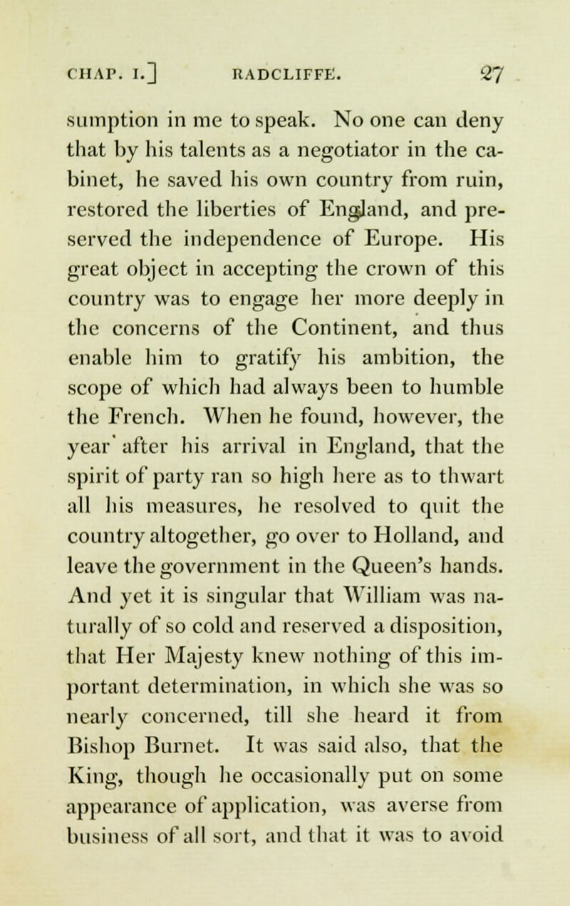 sumption in me to speak. No one can deny that by his talents as a negotiator in the ca- binet, he saved his own country from ruin, restored the liberties of England, and pre- served the independence of Europe. His great object in accepting the crown of this country was to engage her more deeply in the concerns of the Continent, and thus enable him to gratify his ambition, the scope of which had always been to humble the French. When he found, however, the year' after his arrival in England, that the spirit of party ran so high here as to thwart all his measures, he resolved to quit the country altogether, go over to Holland, and leave the government in the Queen's hands. And yet it is singular that William was na- turally of so cold and reserved a disposition, that Her Majesty knew nothing of this im- portant determination, in which she was so nearly concerned, till she heard it from Bishop Burnet. It was said also, that the King, though he occasionally put on some appearance of application, was averse from business of all sort, and that it was to avoid