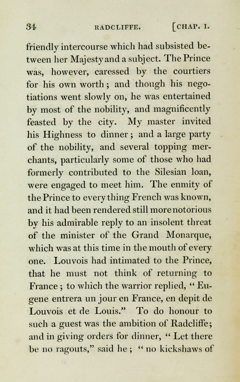 friendly intercourse which had subsisted be- tween her Majestyand a subject. The Prince was, however, caressed by the courtiers for his own worth ; and though his nego- tiations went slowly on, he was entertained by most of the nobility, and magnificently feasted by the city. My master invited his Highness to dinner; and a large party of the nobility, and several topping mer- chants, particularly some of those who had formerly contributed to the Silesian loan, were engaged to meet him. The enmity of the Prince to every thing French was known, and it had been rendered still more notorious by his admirable reply to an insolent threat of the minister of the Grand Monarque, which was at this time in the mouth of every one. Louvois had intimated to the Prince, that he must not think of returning to France ; to which the warrior replied,  Eu- gene entrera un jour en France, en depit de Louvois et de Louis. To do honour to such a guest was the ambition of RadclirTe; and in giving orders for dinner,  Let there be no ragouts, said he ;  no kickshaws of