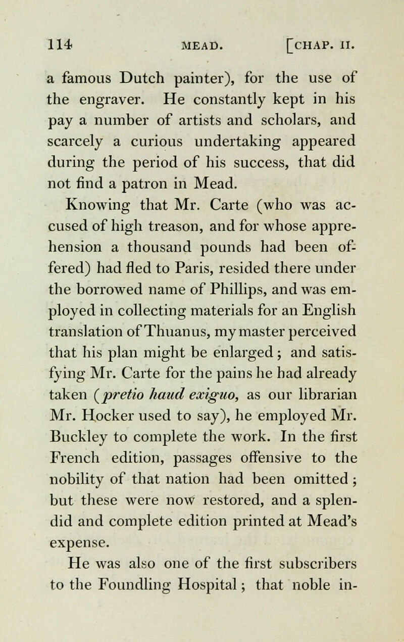 a famous Dutch painter), for the use of the engraver. He constantly kept in his pay a number of artists and scholars, and scarcely a curious undertaking appeared during the period of his success, that did not find a patron in Mead. Knowing that Mr. Carte (who was ac- cused of high treason, and for whose appre- hension a thousand pounds had been of- fered) had fled to Paris, resided there under the borrowed name of Phillips, and was em- ployed in collecting materials for an English translation ofThuanus, my master perceived that his plan might be enlarged; and satis- fying Mr. Carte for the pains he had already taken (pretio hand exiguo, as our librarian Mr. Hocker used to say), he employed Mr. Buckley to complete the work. In the first French edition, passages offensive to the nobility of that nation had been omitted ; but these were now restored, and a splen- did and complete edition printed at Mead's expense. He was also one of the first subscribers to the Foundling Hospital; that noble in-