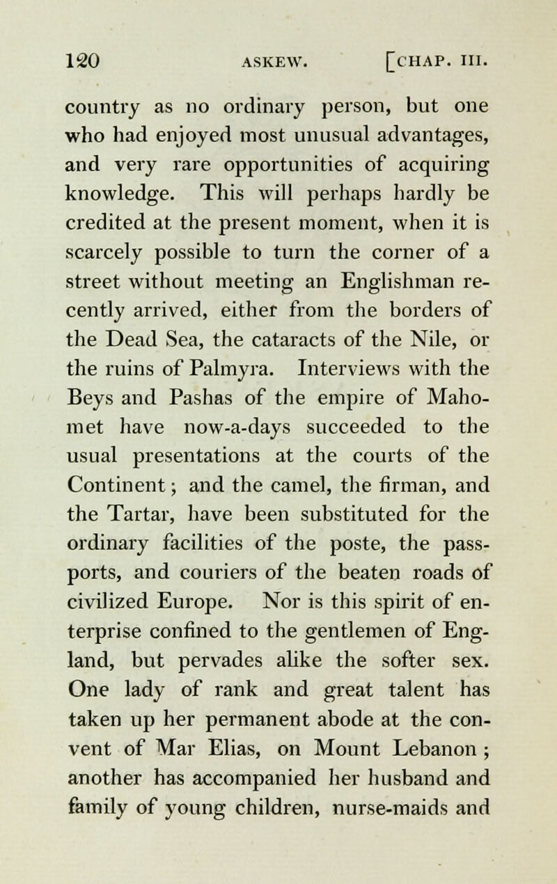 country as no ordinary person, but one who had enjoyed most unusual advantages, and very rare opportunities of acquiring knowledge. This will perhaps hardly be credited at the present moment, when it is scarcely possible to turn the corner of a street without meeting an Englishman re- cently arrived, either from the borders of the Dead Sea, the cataracts of the Nile, or the ruins of Palmyra. Interviews with the Beys and Pashas of the envpire of Maho- met have now-a-days succeeded to the usual presentations at the courts of the Continent; and the camel, the firman, and the Tartar, have been substituted for the ordinary facilities of the poste, the pass- ports, and couriers of the beaten roads of civilized Europe. Nor is this spirit of en- terprise confined to the gentlemen of Eng- land, but pervades alike the softer sex. One lady of rank and great talent has taken up her permanent abode at the con- vent of Mar Elias, on Mount Lebanon ; another has accompanied her husband and family of young children, nurse-maids and