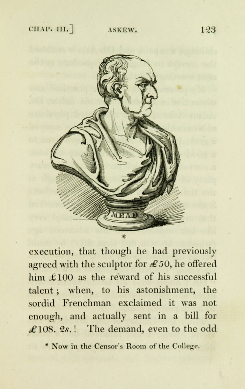 execution, that though he had previously agreed with the sculptor for £50, he offered him ctlOO as the reward of his successful talent; when, to his astonishment, the sordid Frenchman exclaimed it was not enough, and actually sent in a bill for .=£108. '2.v.! The demand, even to the odd * Now in the Censor's Room of the College.