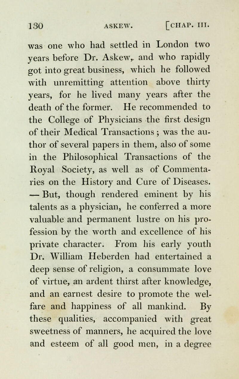 was one who had settled in London two years before Dr. Askew,, and who rapidly got into great business, which he followed with unremitting attention above thirty years, for he lived many years after the death of the former. He recommended to the College of Physicians the first design of their Medical Transactions ; was the au- thor of several papers in them, also of some in the Philosophical Transactions of the Royal Society, as well as of Commenta- ries on the History and Cure of Diseases. — But, though rendered eminent by his talents as a physician, he conferred a more valuable and permanent lustre on his pro- fession by the worth and excellence of his private character. From his early youth Dr. William Heberden had entertained a deep sense of religion, a consummate love of virtue, an ardent thirst after knowledge, and an earnest desire to promote the wel- fare and happiness of all mankind. By these qualities, accompanied with great sweetness of manners, he acquired the love and esteem of all good men, in a degree