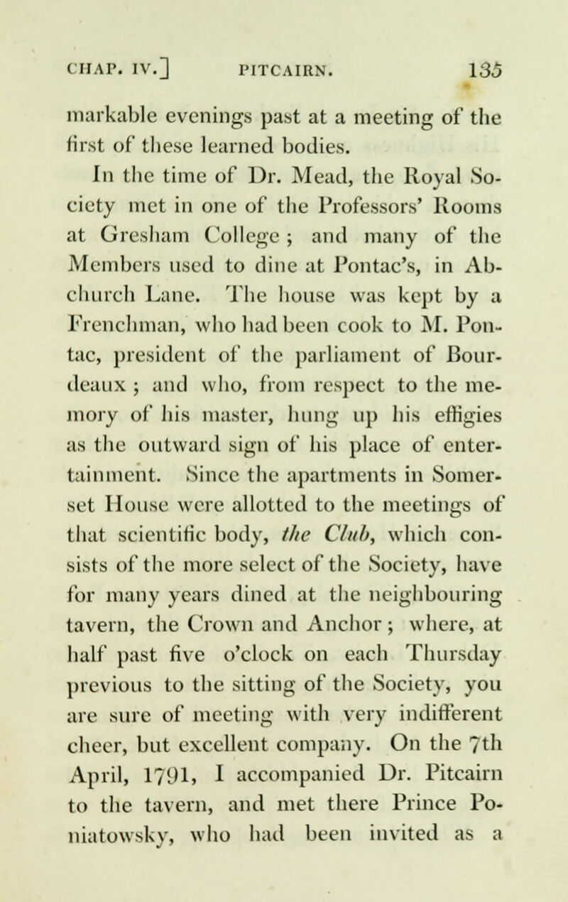 markable evenings past at a meeting of the first of these learned bodies. In the time of Dr. Mead, the Royal So- ciety met in one of the Professors' Rooms at Gresham College ; and many of the Members used to dine at Pontac's, in Ab- churcb Lane. The house was kept by a Frenchman, who had been cook to M. Pon- tac, president of the parliament of Bour- deaux ; and who, from respect to the me- mory of his master, hung up his effigies as the outward sign of his place of enter- tainment. Since the apartments in Somer- set House were allotted to the meetings of that scientific body, the Club, which con- sists of the more select of the Society, have for many years dined at the neighbouring tavern, the Crown and Anchor ; where, at half past five o'clock on each Thursday previous to the sitting of the Society, you are sure of meeting with very indifferent cheer, but excellent company. On the 7th April, 1791, I accompanied Dr. Pitcairn to the tavern, and met there Prince Po- niatowsky, who had been invited as a