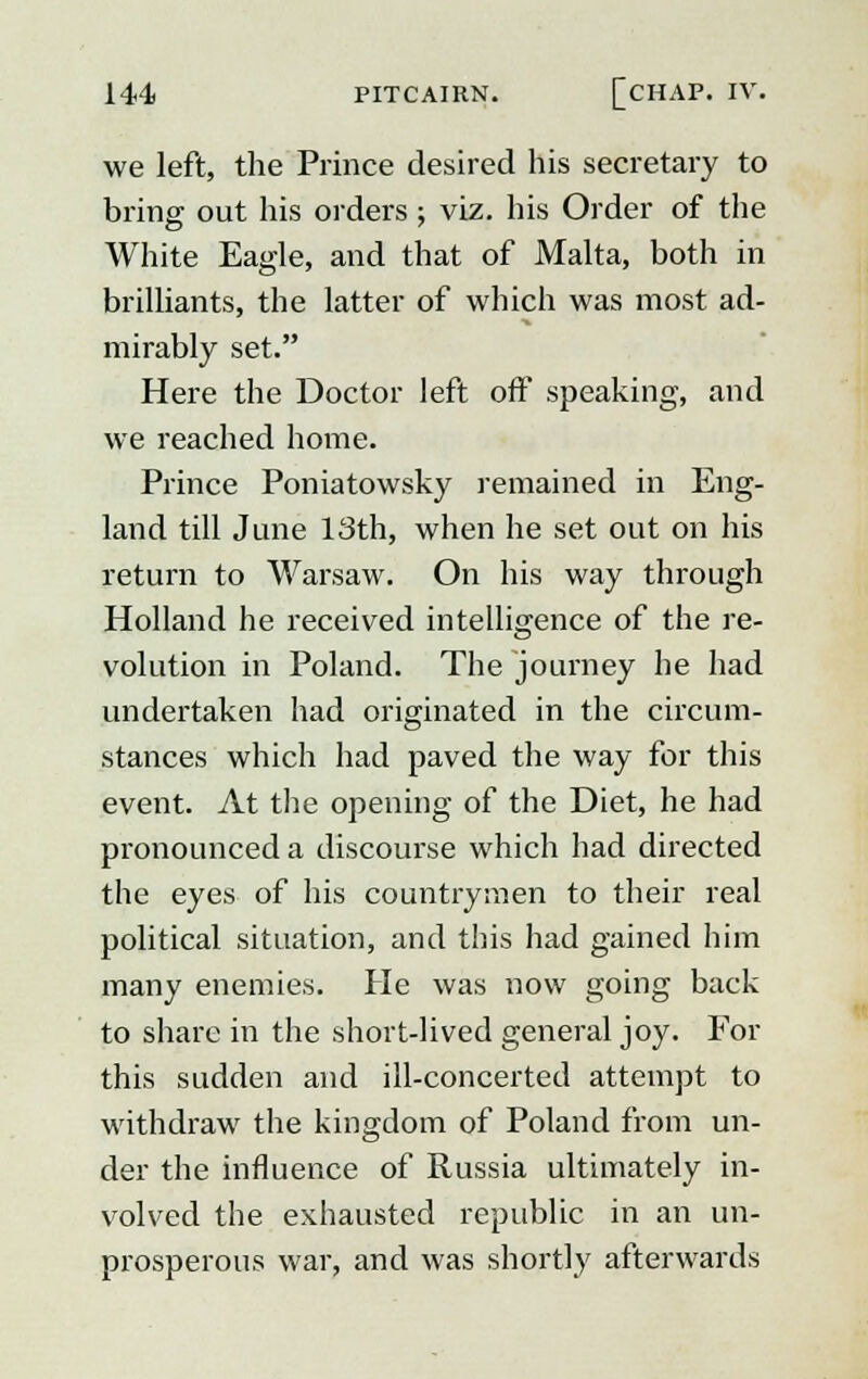 we left, the Prince desired his secretary to bring out his orders ; viz. his Order of the White Eagle, and that of Malta, both in brilliants, the latter of which was most ad- mirably set. Here the Doctor left off speaking, and we reached home. Prince Poniatowsky remained in Eng- land till June 13th, when he set out on his return to Warsaw. On his way through Holland he received intelligence of the re- volution in Poland. The journey he had undertaken had originated in the circum- stances which had paved the way for this event. At the opening of the Diet, he had pronounced a discourse which had directed the eyes of his countrymen to their real political situation, and this had gained him many enemies. He was now going back to share in the short-lived general joy. For this sudden and ill-concerted attempt to withdraw the kingdom of Poland from un- der the influence of Russia ultimately in- volved the exhausted republic in an un- prosperous war, and was shortly afterwards