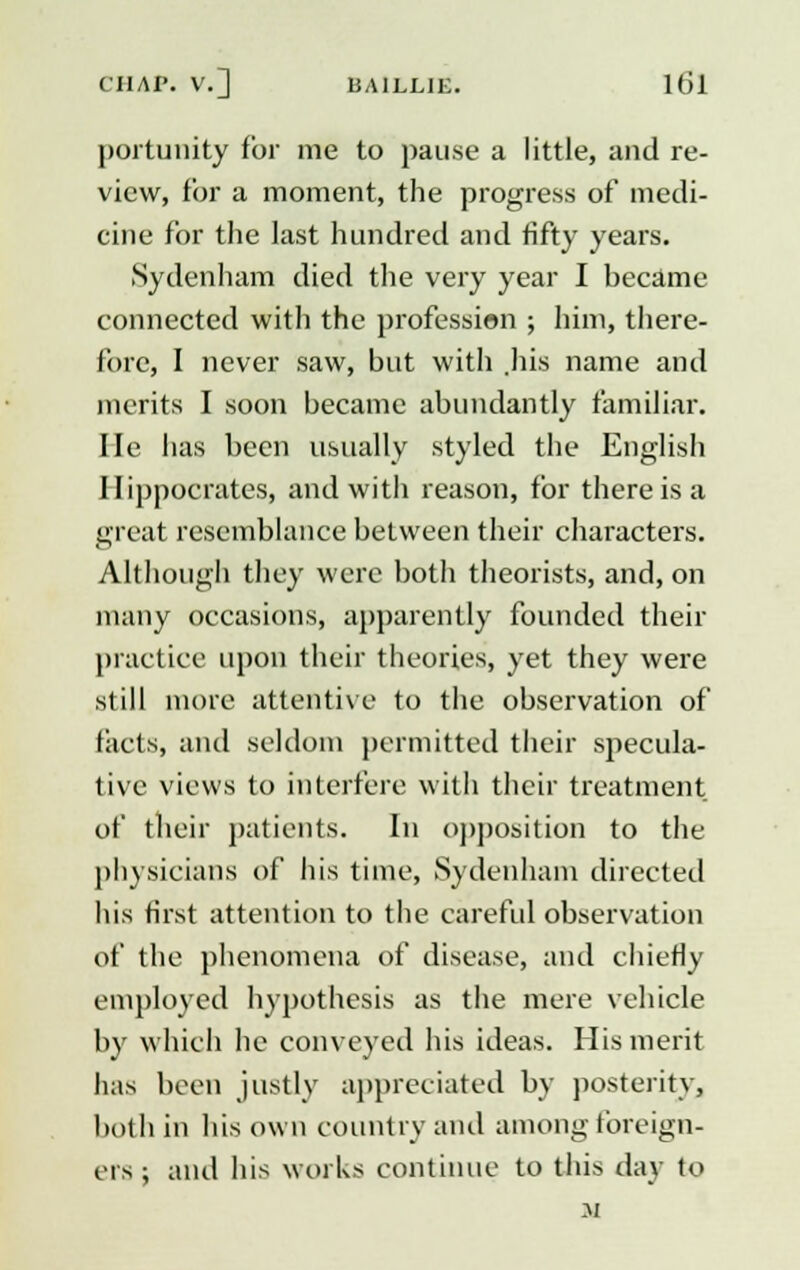 portunity for me to pause a little, and re- view, for a moment, the progress of medi- cine for the last hundred and fifty years. Sydenham died the very year I became connected with the profession ; him, there- fore, I never saw, but with .his name and merits I soon became abundantly familiar, lie has been usually styled the English Hippocrates, and with reason, for there is a great resemblance between their characters. Although they were both theorists, and, on many occasions, apparently founded their practice upon their theories, yet they were still more attentive to the observation of tacts, and seldom permitted their specula- live views to interfere with their treatment of their patients. In opposition to the physicians of his time, Sydenham directed his first attention to the careful observation of the phenomena of disease, and chiefly employed hypothesis as the mere vehicle by which he conveyed his ideas. His merit has been justly appreciated by posterity, both in his own country and among foreign- ers ; and his works continue to this day to