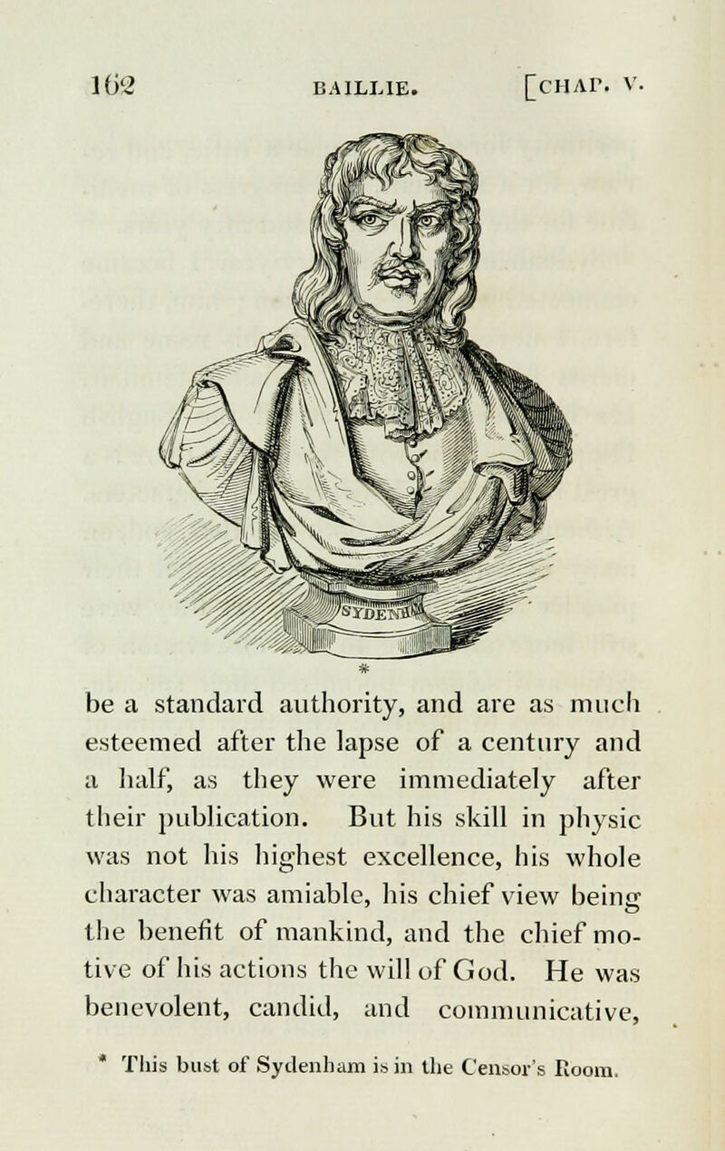 be a standard authority, and are as much esteemed after the lapse of a century and a half, as they were immediately after their publication. But his skill in physic was not his highest excellence, his whole character was amiable, his chief view beinc the benefit of mankind, and the chief mo- tive of his actions the will of God. He was benevolent, candid, and communicative, This bust of Sydenham is in the Censor's Room,